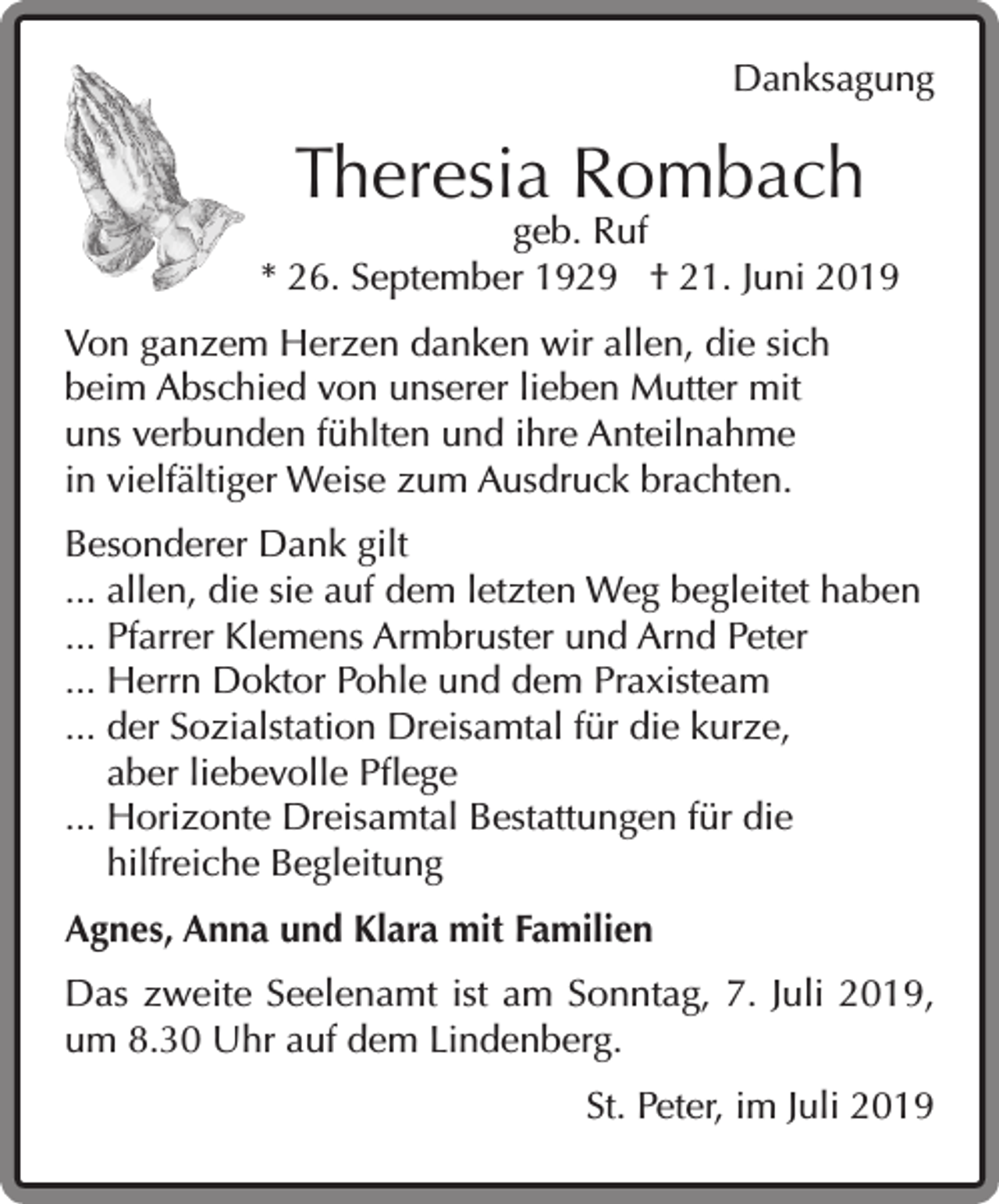 <p>Danksagung</p><p>Theresia Rombach</p><p>geb. Ruf<br />* 26. September 1929 † 21. Juni 2019<br />Von ganzem Herzen danken wir allen, die sich<br />beim Abschied von unserer lieben Mutter mit<br />uns verbunden fühlten und ihre Anteilnahme<br />in vielfältiger Weise zum Ausdruck brachten.<br />Besonderer Dank gilt<br />... allen, die sie auf dem letzten Weg begleitet haben<br />... Pfarrer Klemens Armbruster und Arnd Peter<br />... Herrn Doktor Pohle und dem Praxisteam<br />... der Sozialstation Dreisamtal für die kurze,<br />aber liebevolle Pflege<br />... Horizonte Dreisamtal Bestattungen für die<br />hilfreiche Begleitung<br />Agnes, Anna und Klara mit Familien<br />Das zweite Seelenamt ist am Sonntag, 7. Juli 2019,<br />um 8.30 Uhr auf dem Lindenberg.<br />St. Peter, im Juli 2019</p>
