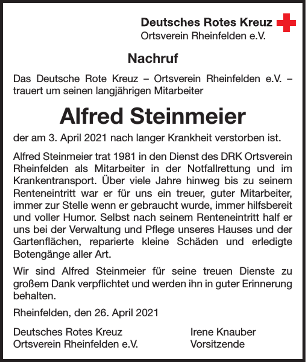 <p>Ortsverein Rheinfelden e.V.</p><p>Nachruf<br />Das Deutsche Rote Kreuz – Ortsverein Rheinfelden e.V. –<br />trauert um seinen langjährigen Mitarbeiter</p><p>Alfred Steinmeier<br />der am 3. April 2021 nach langer Krankheit verstorben ist.<br />Alfred Steinmeier trat 1981 in den Dienst des DRK Ortsverein<br />Rheinfelden als Mitarbeiter in der Notfallrettung und im<br />Krankentransport. Über viele Jahre hinweg bis zu seinem<br />Renteneintritt war er für uns ein treuer, guter Mitarbeiter,<br />immer zur Stelle wenn er gebraucht wurde, immer hilfsbereit<br />und voller Humor. Selbst nach seinem Renteneintritt half er<br />uns bei der Verwaltung und Pflege unseres Hauses und der<br />Gartenflächen, reparierte kleine Schäden und erledigte<br />Botengänge aller Art.<br />Wir sind Alfred Steinmeier für seine treuen Dienste zu<br />großem Dank verpflichtet und werden ihn in guter Erinnerung<br />behalten.<br />Rheinfelden, den 26. April 2021<br />Deutsches Rotes Kreuz<br />Ortsverein Rheinfelden e.V.</p><p>Irene Knauber<br />Vorsitzende</p>
