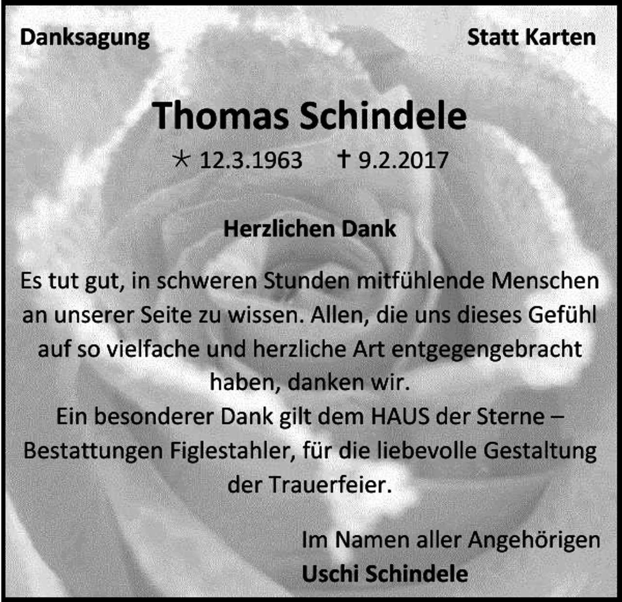 <p>Danksagung</p><p>Statt Karten</p><p>Thomas Schindele<br /> 12.3.1963</p><p> 9.2.2017</p><p>Herzlichen Dank<br />Es tut gut, in schweren Stunden mitfühlende Menschen<br />an unserer Seite zu wissen. Allen, die uns dieses Gefühl<br />auf so vielfache und herzliche Art entgegengebracht<br />haben, danken wir.<br />Ein besonderer Dank gilt dem HAUS der Sterne –<br />Bestattungen Figlestahler, für die liebevolle Gestaltung<br />der Trauerfeier.<br />Im Namen aller Angehörigen<br />Uschi Schindele</p>