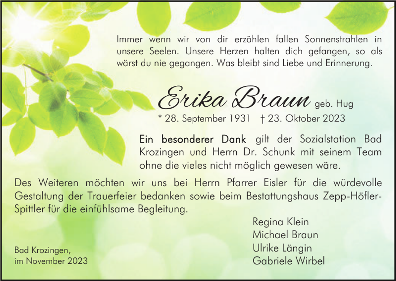 <p>Immer wenn wir von dir erzählen fallen Sonnenstrahlen in<br />unsere Seelen. Unsere Herzen halten dich gefangen, so als<br />wärst du nie gegangen. Was bleibt sind Liebe und Erinnerung.</p><p>Erika Braun</p><p>geb. Hug</p><p>* 28. September 1931 † 23. Oktober 2023</p><p>gilt der Sozialstation Bad<br />Krozingen und Herrn Dr. Schunk mit seinem Team<br />ohne die vieles nicht möglich gewesen wäre.<br />Des Weiteren möchten wir uns bei Herrn Pfarrer Eisler für die würdevolle<br />Gestaltung der Trauerfeier bedanken sowie beim Bestattungshaus Zepp-HöflerSpittler für die einfühlsame Begleitung.<br />Regina Klein<br />Michael Braun<br />Ulrike Längin<br />Bad Krozingen,<br />im November 2023<br />Gabriele Wirbel</p>