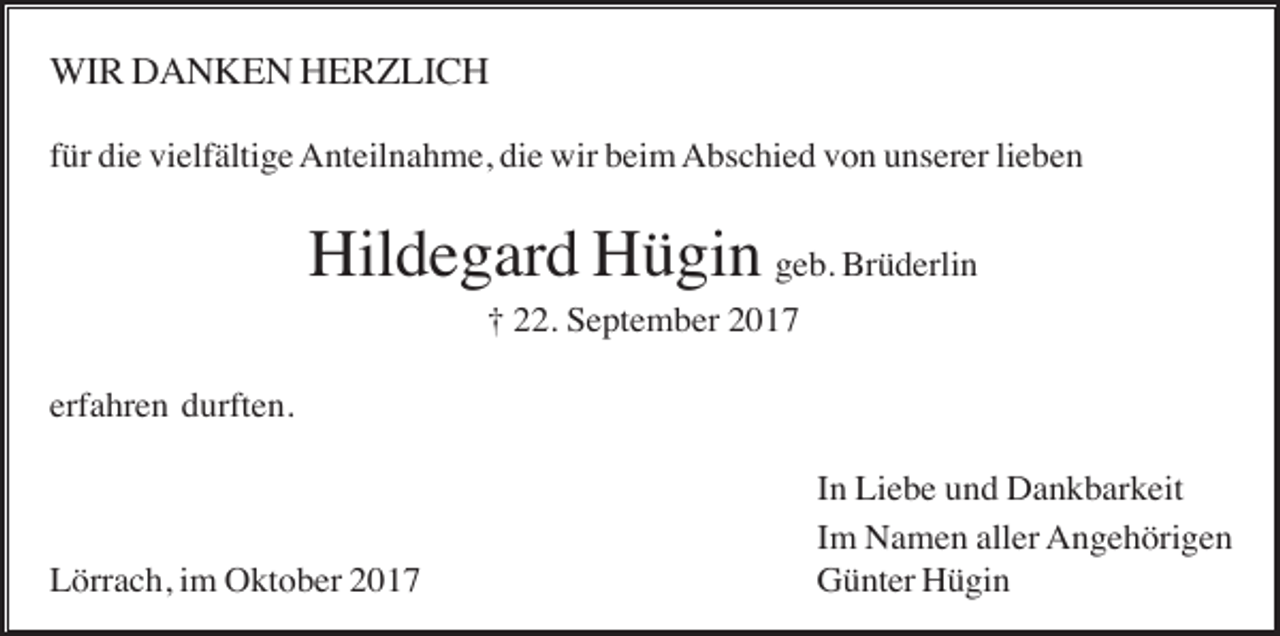 <p>WIR DANKEN HERZLICH<br />für die vielfältige Anteilnahme, die wir beim Abschied von unserer lieben</p><p>Hildegard Hügin geb. Brüderlin<br />† 22. September 2017<br />erfahren durften.</p><p>Lörrach, im Oktober 2017</p><p>In Liebe und Dankbarkeit<br />Im Namen aller Angehörigen<br />Günter Hügin</p>