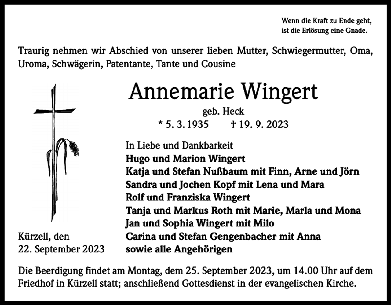 <p>Wenn die Kraft zu Ende geht,<br />ist die Erlösung eine Gnade.</p><p>Traurig nehmen wir Abschied von unserer lieben Mutter, Schwiegermutter, Oma,<br />Uroma, Schwägerin, Patentante, Tante und Cousine</p><p>Annemarie Wingert<br />geb. Heck<br />* 5. 3. 1935 † 19. 9. 2023</p><p>Kürzell, den<br />22. September 2023</p><p>In Liebe und Dankbarkeit<br />Hugo und Marion Wingert<br />Katja und Stefan Nußbaum mit Finn, Arne und Jörn<br />Sandra und Jochen Kopf mit Lena und Mara<br />Rolf und Franziska Wingert<br />Tanja und Markus Roth mit Marie, Marla und Mona<br />Jan und Sophia Wingert mit Milo<br />Carina und Stefan Gengenbacher mit Anna<br />sowie alle Angehörigen</p><p>Die Beerdigung findet am Montag, dem 25. September 2023, um 14.00 Uhr auf dem<br />Friedhof in Kürzell statt; anschließend Gottesdienst in der evangelischen Kirche.</p>