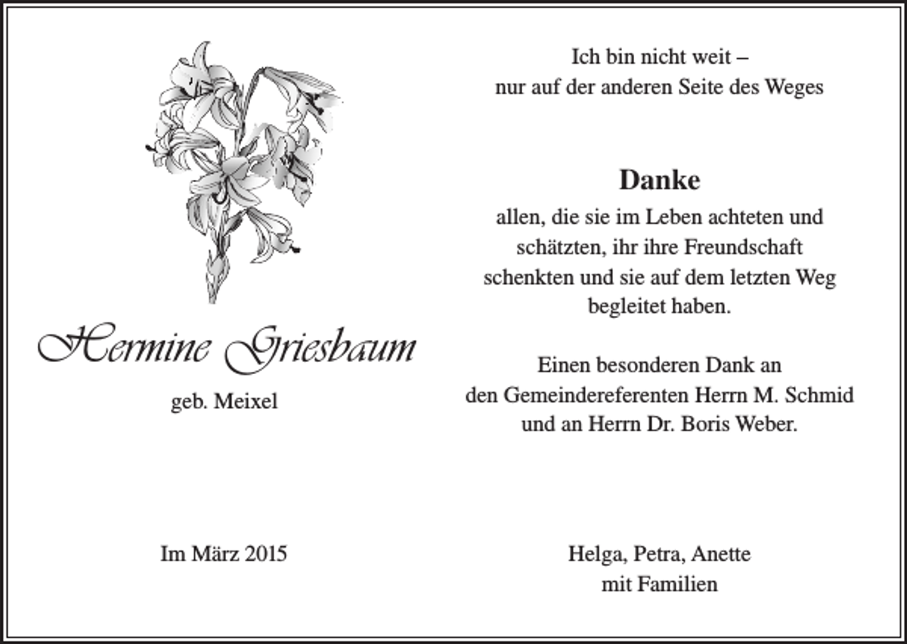 <p>Ich bin nicht weit –<br />nur auf der anderen Seite des Weges</p><p>Danke</p><p>Hermine Griesbaum<br />geb. Meixel</p><p>Im März 2015</p><p>allen, die sie im Leben achteten und<br />schätzten, ihr ihre Freundschaft<br />schenkten und sie auf dem letzten Weg<br />begleitet haben.<br />Einen besonderen Dank an<br />den Gemeindereferenten Herrn M. Schmid<br />und an Herrn Dr. Boris Weber.</p><p>Helga, Petra, Anette<br />mit Familien</p>