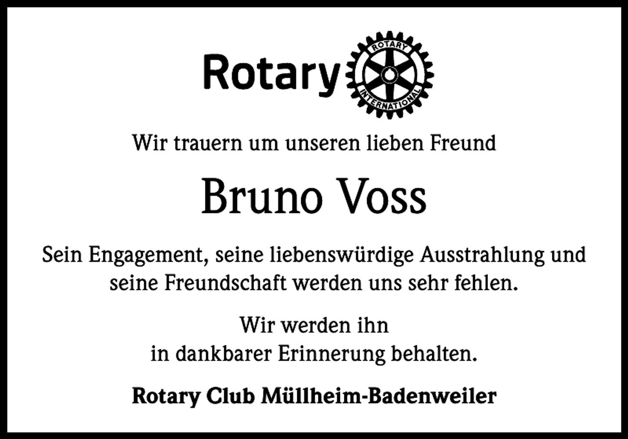 <p>Wir trauern um unseren lieben Freund</p><p>Bruno Voss<br />Sein Engagement, seine liebenswürdige Ausstrahlung und<br />seine Freundschaft werden uns sehr fehlen.<br />Wir werden ihn<br />in dankbarer Erinnerung behalten.<br />Rotary Club Müllheim-Badenweiler</p>