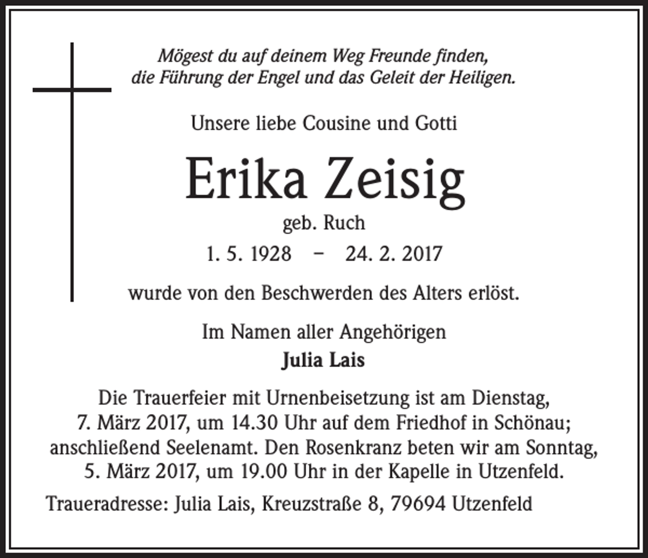 <p>Mögest du auf deinem Weg Freunde finden,<br />die Führung der Engel und das Geleit der Heiligen.</p><p>Unsere liebe Cousine und Gotti</p><p>Erika Zeisig<br />geb. Ruch<br />1. 5. 1928 – 24. 2. 2017</p><p>wurde von den Beschwerden des Alters erlöst.<br />Im Namen aller Angehörigen<br />Julia Lais<br />Die Trauerfeier mit Urnenbeisetzung ist am Dienstag,<br />7. März 2017, um 14.30 Uhr auf dem Friedhof in Schönau;<br />anschließend Seelenamt. Den Rosenkranz beten wir am Sonntag,<br />5. März 2017, um 19.00 Uhr in der Kapelle in Utzenfeld.<br />Traueradresse: Julia Lais, Kreuzstraße 8, 79694 Utzenfeld</p>