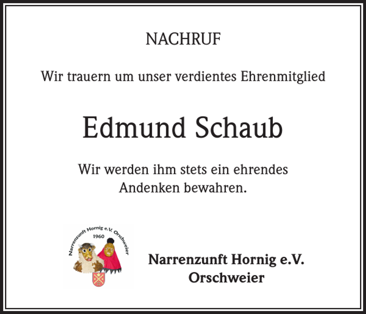 <p>NACHRUF<br />Wir trauern um unser verdientes Ehrenmitglied</p><p>Edmund Schaub<br />Wir werden ihm stets ein ehrendes<br />Andenken bewahren.</p><p>Narrenzunft Hornig e.V.<br />Orschweier</p>