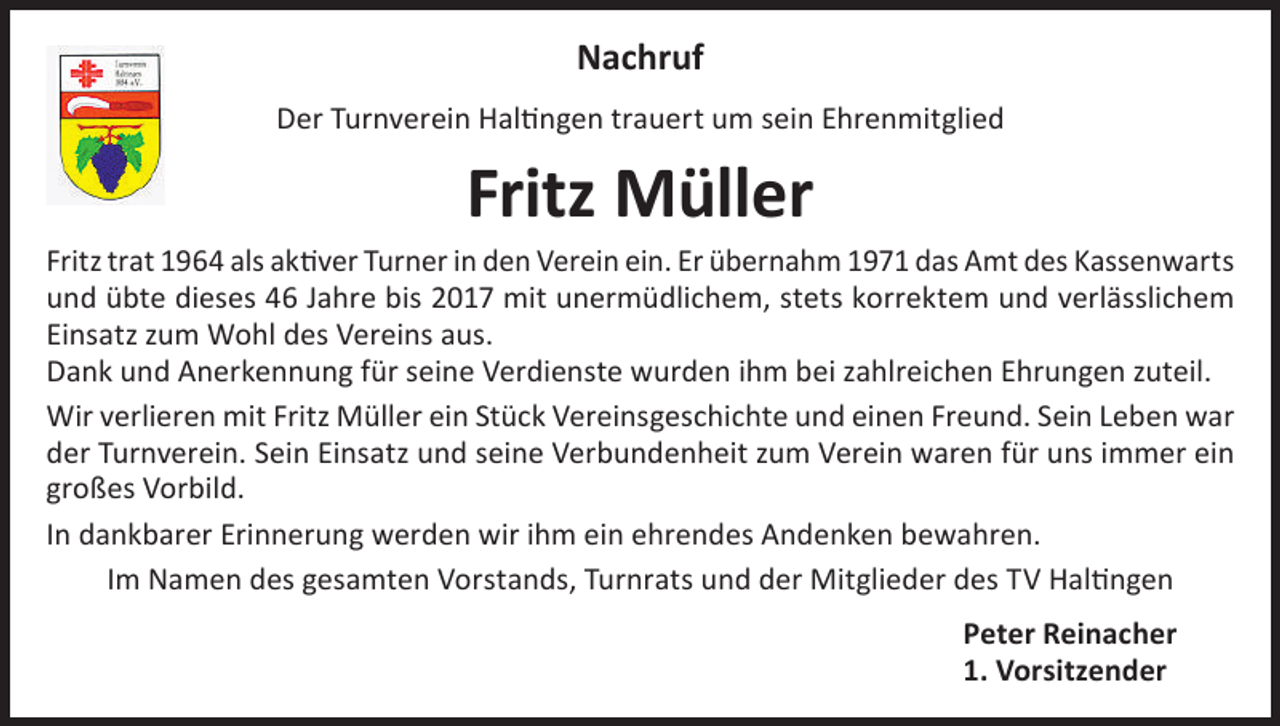 <p>Nachruf<br />Der Turnverein Haltingen trauert um sein Ehrenmitglied</p><p>Fritz Müller</p><p>Fritz trat 1964 als aktiver Turner in den Verein ein. Er übernahm 1971 das Amt des Kassenwarts<br />und übte dieses 46 Jahre bis 2017 mit unermüdlichem, stets korrektem und verlässlichem<br />Einsatz zum Wohl des Vereins aus.<br />Dank und Anerkennung für seine Verdienste wurden ihm bei zahlreichen Ehrungen zuteil.<br />Wir verlieren mit Fritz Müller ein Stück Vereinsgeschichte und einen Freund. Sein Leben war<br />der Turnverein. Sein Einsatz und seine Verbundenheit zum Verein waren für uns immer ein<br />großes Vorbild.<br />In dankbarer Erinnerung werden wir ihm ein ehrendes Andenken bewahren.<br />Im Namen des gesamten Vorstands, Turnrats und der Mitglieder des TV Haltingen<br />Peter Reinacher<br />1. Vorsitzender</p>