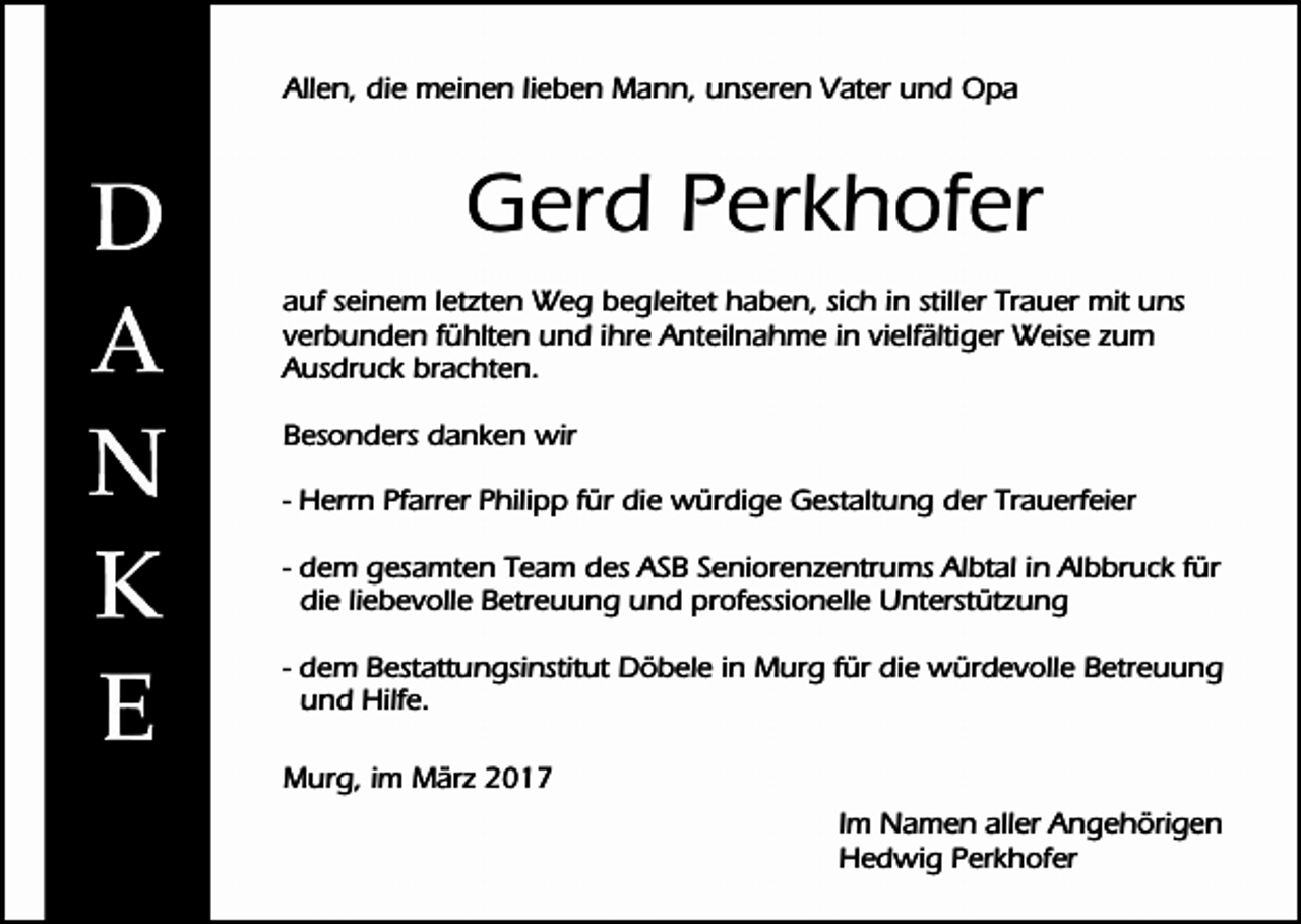 <p>Allen, die meinen lieben Mann, unseren Vater und Opa</p><p>Gerd Perkhofer<br />auf seinem letzten Weg begleitet haben, sich in stiller Trauer mit uns<br />verbunden fühlten und ihre Anteilnahme in vielfältiger Weise zum<br />Ausdruck brachten.<br />Besonders danken wir<br />- Herrn Pfarrer Philipp für die würdige Gestaltung der Trauerfeier<br />- dem gesamten Team des ASB Seniorenzentrums Albtal in Albbruck für<br />die liebevolle Betreuung und professionelle Unterstützung<br />- dem Bestattungsinstitut Döbele in Murg für die würdevolle Betreuung<br />und Hilfe.<br />Murg, im März 2017<br />Im Namen aller Angehörigen<br />Hedwig Perkhofer</p>