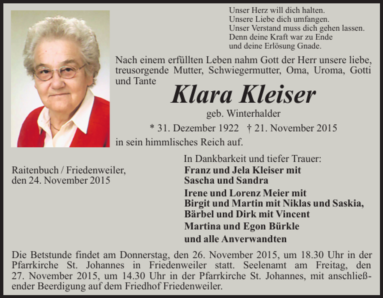 <p>Unser Herz will dich halten.<br />Unsere Liebe dich umfangen.<br />Unser Verstand muss dich gehen lassen.<br />Denn deine Kraft war zu Ende<br />und deine Erlösung Gnade.</p><p>Nach einem erfüllten Leben nahm Gott der Herr unsere liebe,<br />treusorgende Mutter, Schwiegermutter, Oma, Uroma, Gotti<br />und Tante</p><p>Klara Kleiser</p><p>geb. Winterhalder<br />* 31. Dezember 1922 † 21. November 2015<br />in sein himmlisches Reich auf.<br />Raitenbuch / Friedenweiler,<br />den 24. November 2015</p><p>In Dankbarkeit und tiefer Trauer:<br />Franz und Jela Kleiser mit<br />Sascha und Sandra<br />Irene und Lorenz Meier mit<br />Birgit und Martin mit Niklas und Saskia,<br />Bärbel und Dirk mit Vincent<br />Martina und Egon Bürkle<br />und alle Anverwandten</p><p>Die Betstunde findet am Donnerstag, den 26. November 2015, um 18.30 Uhr in der<br />Pfarrkirche St. Johannes in Friedenweiler statt. Seelenamt am Freitag, den<br />27. November 2015, um 14.30 Uhr in der Pfarrkirche St. Johannes, mit anschließender Beerdigung auf dem Friedhof Friedenweiler.</p>