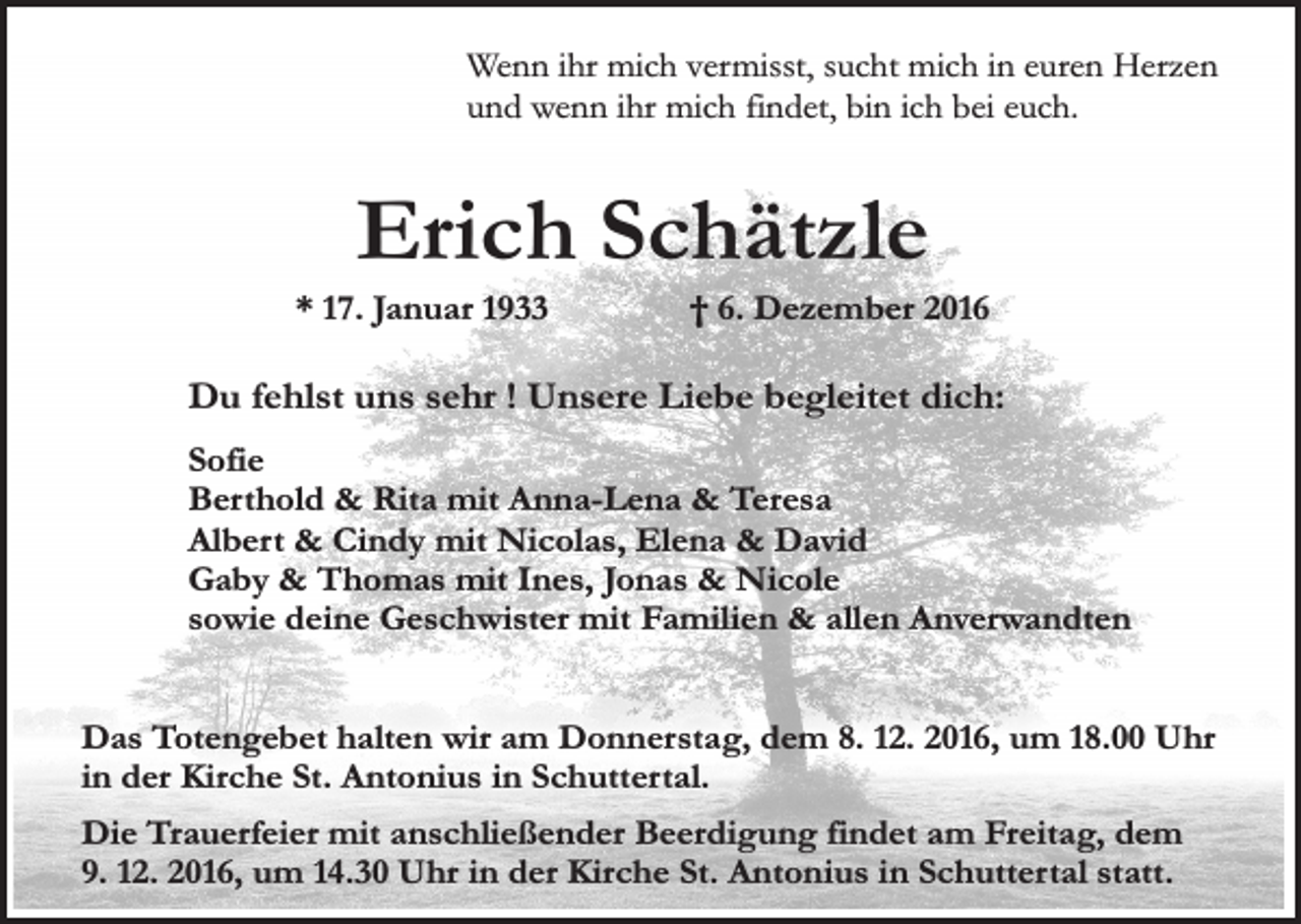 <p>Wenn ihr mich vermisst, sucht mich in euren Herzen<br />und wenn ihr mich findet, bin ich bei euch.</p><p>Erich Schätzle</p><p>* 17. Januar 1933</p><p>† 6. Dezember 2016</p><p>Du fehlst uns sehr ! Unsere Liebe begleitet dich:<br />Sofie<br />Berthold &amp; Rita mit Anna-Lena &amp; Teresa<br />Albert &amp; Cindy mit Nicolas, Elena &amp; David<br />Gaby &amp; Thomas mit Ines, Jonas &amp; Nicole<br />sowie deine Geschwister mit Familien &amp; allen Anverwandten<br />Das Totengebet halten wir am Donnerstag, dem 8. 12. 2016, um 18.00 Uhr<br />in der Kirche St. Antonius in Schuttertal.<br />Die Trauerfeier mit anschließender Beerdigung findet am Freitag, dem<br />9. 12. 2016, um 14.30 Uhr in der Kirche St. Antonius in Schuttertal statt.</p>
