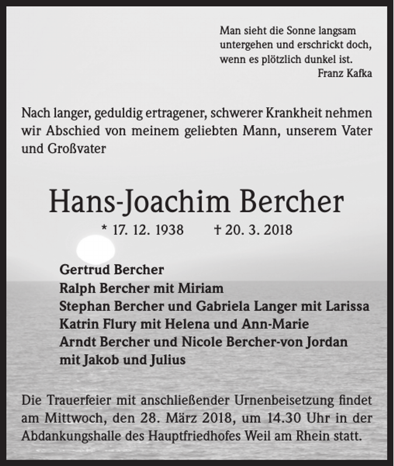 <p>Man sieht die Sonne langsam<br />untergehen und erschrickt doch,<br />wenn es plötzlich dunkel ist.</p><p>Franz Kafka</p><p>Nach langer, geduldig ertragener, schwerer Krankheit nehmen<br />wir Abschied von meinem geliebten Mann, unserem Vater<br />und Großvater</p><p>Hans-Joachim Bercher<br />* 17. 12. 1938</p><p>† 20. 3. 2018</p><p>Gertrud Bercher<br />Ralph Bercher mit Miriam<br />Stephan Bercher und Gabriela Langer mit Larissa<br />Katrin Flury mit Helena und Ann-Marie<br />Arndt Bercher und Nicole Bercher-von Jordan<br />mit Jakob und Julius<br />Die Trauerfeier mit anschließender Urnenbeisetzung findet<br />am Mittwoch, den 28. März 2018, um 14.30 Uhr in der<br />Abdankungshalle des Hauptfriedhofes Weil am Rhein statt.</p>