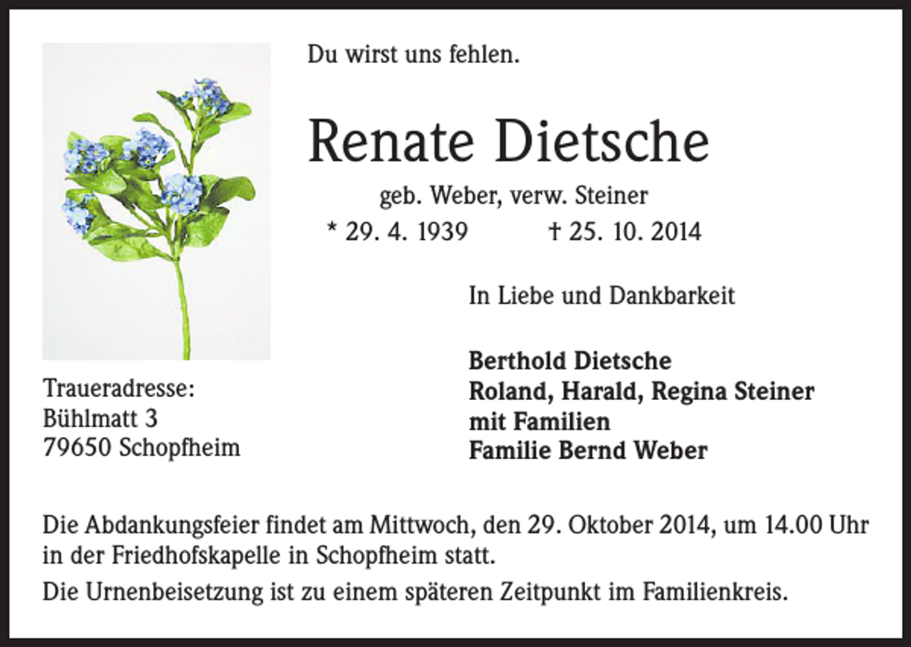 <p>Du wirst uns fehlen.</p><p>Renate Dietsche<br />geb. Weber, verw. Steiner<br />* 29. 4. 1939 † 25. 10. 2014<br />In Liebe und Dankbarkeit<br />Traueradresse:<br />Bühlmatt 3<br />79650 Schopfheim</p><p>Berthold Dietsche<br />Roland, Harald, Regina Steiner<br />mit Familien<br />Familie Bernd Weber</p><p>Die Abdankungsfeier findet am Mittwoch, den 29. Oktober 2014, um 14.00 Uhr<br />in der Friedhofskapelle in Schopfheim statt.<br />Die Urnenbeisetzung ist zu einem späteren Zeitpunkt im Familienkreis.</p>