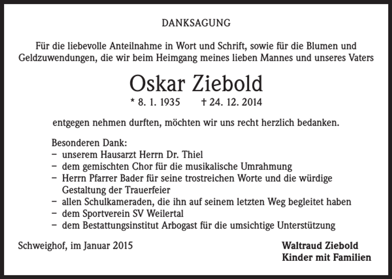 <p>DANKSAGUNG<br />Für die liebevolle Anteilnahme in Wort und Schrift, sowie für die Blumen und<br />­Geld­zuwendungen, die wir beim Heimgang meines lieben Mannes und unseres Vaters</p><p>Oskar Ziebold<br />* 8. 1. 1935 † 24. 12. 2014</p><p>entgegen nehmen durften, möchten wir uns recht herzlich bedanken.<br />Besonderen Dank:<br />– unserem Hausarzt Herrn Dr. Thiel<br />– dem gemischten Chor für die musikalische Umrahmung<br />– Herrn Pfarrer Bader für seine trostreichen Worte und die würdige<br />Gestaltung der Trauerfeier<br />– allen Schulkameraden, die ihn auf seinem letzten Weg begleitet haben<br />– dem Sportverein SV Weilertal<br />– dem Bestattungsinstitut Arbogast für die umsichtige Unterstützung<br />Schweighof, im Januar 2015 Waltraud Ziebold<br />Kinder mit Familien</p>
