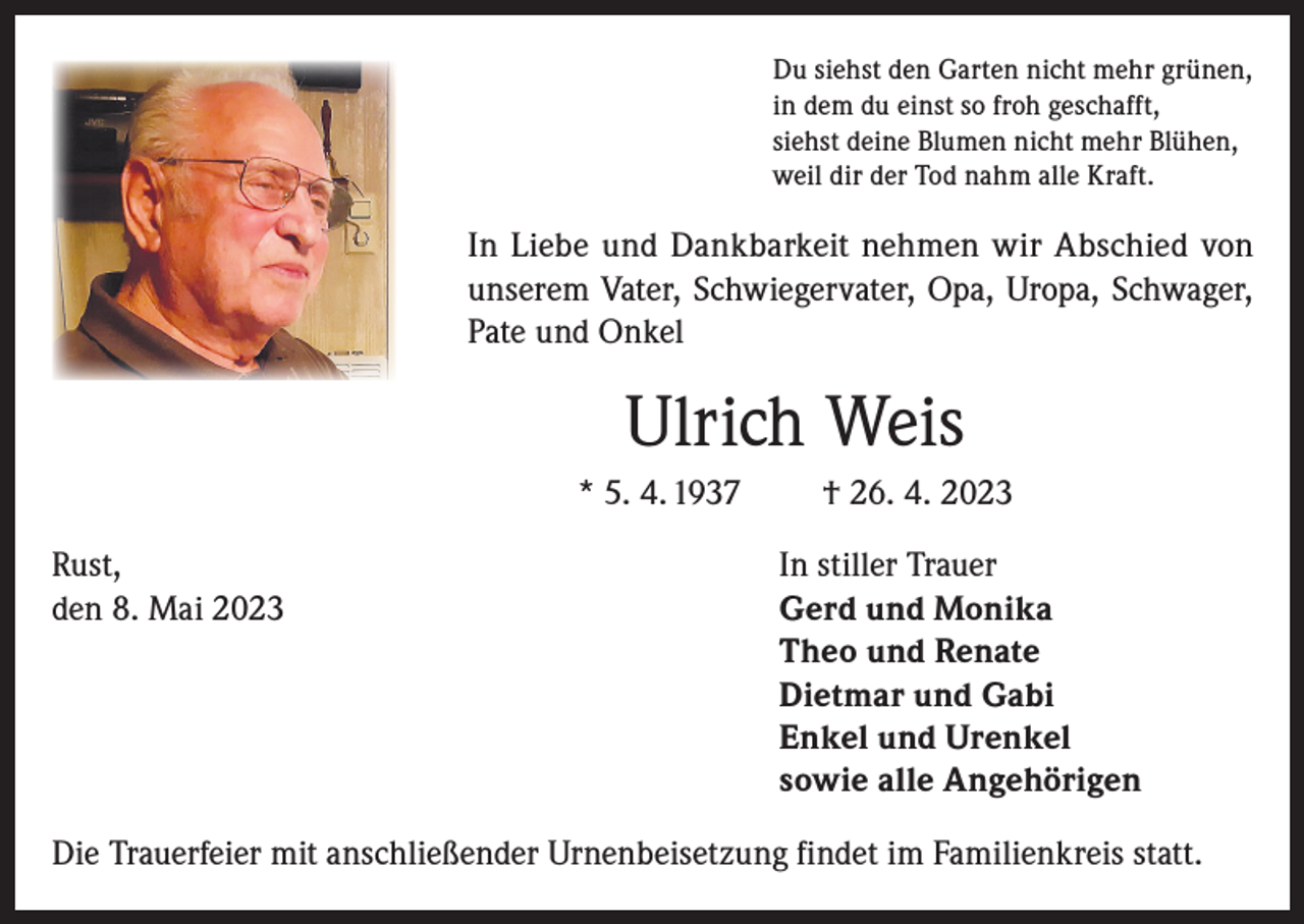 <p>Du siehst den Garten nicht mehr grünen,<br />in dem du einst so froh geschafft,<br />siehst deine Blumen nicht mehr Blühen,<br />weil dir der Tod nahm alle Kraft.</p><p>In Liebe und Dankbarkeit nehmen wir Abschied von<br />unserem Vater, Schwiegervater, Opa, Uropa, Schwager,<br />Pate und Onkel</p><p>Ulrich Weis<br />* 5. 4. 1937<br />Rust,<br />den 8. Mai 2023</p><p>† 26. 4. 2023<br />In stiller Trauer<br />Gerd und Monika<br />Theo und Renate<br />Dietmar und Gabi<br />Enkel und Urenkel<br />sowie alle Angehörigen</p><p>Die Trauerfeier mit anschließender Urnenbeisetzung findet im Familienkreis statt.</p>