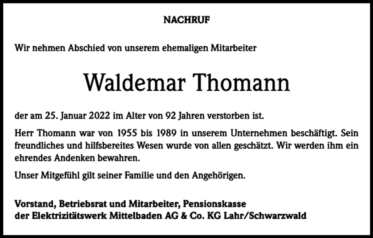 <p>NACHRUF<br />Wir nehmen Abschied von unserem ehemaligen Mitarbeiter</p><p>Waldemar Thomann<br />der am 25. Januar 2022 im Alter von 92 Jahren verstorben ist.<br />Herr Thomann war von 1955 bis 1989 in unserem Unternehmen beschäftigt. Sein<br />freundliches und hilfsbereites Wesen wurde von allen geschätzt. Wir werden ihm ein<br />ehrendes Andenken bewahren.<br />Unser Mitgefühl gilt seiner Familie und den Angehörigen.<br />Vorstand, Betriebsrat und Mitarbeiter, Pensionskasse<br />der Elektrizitätswerk Mittelbaden AG &amp; Co. KG Lahr/Schwarzwald</p>