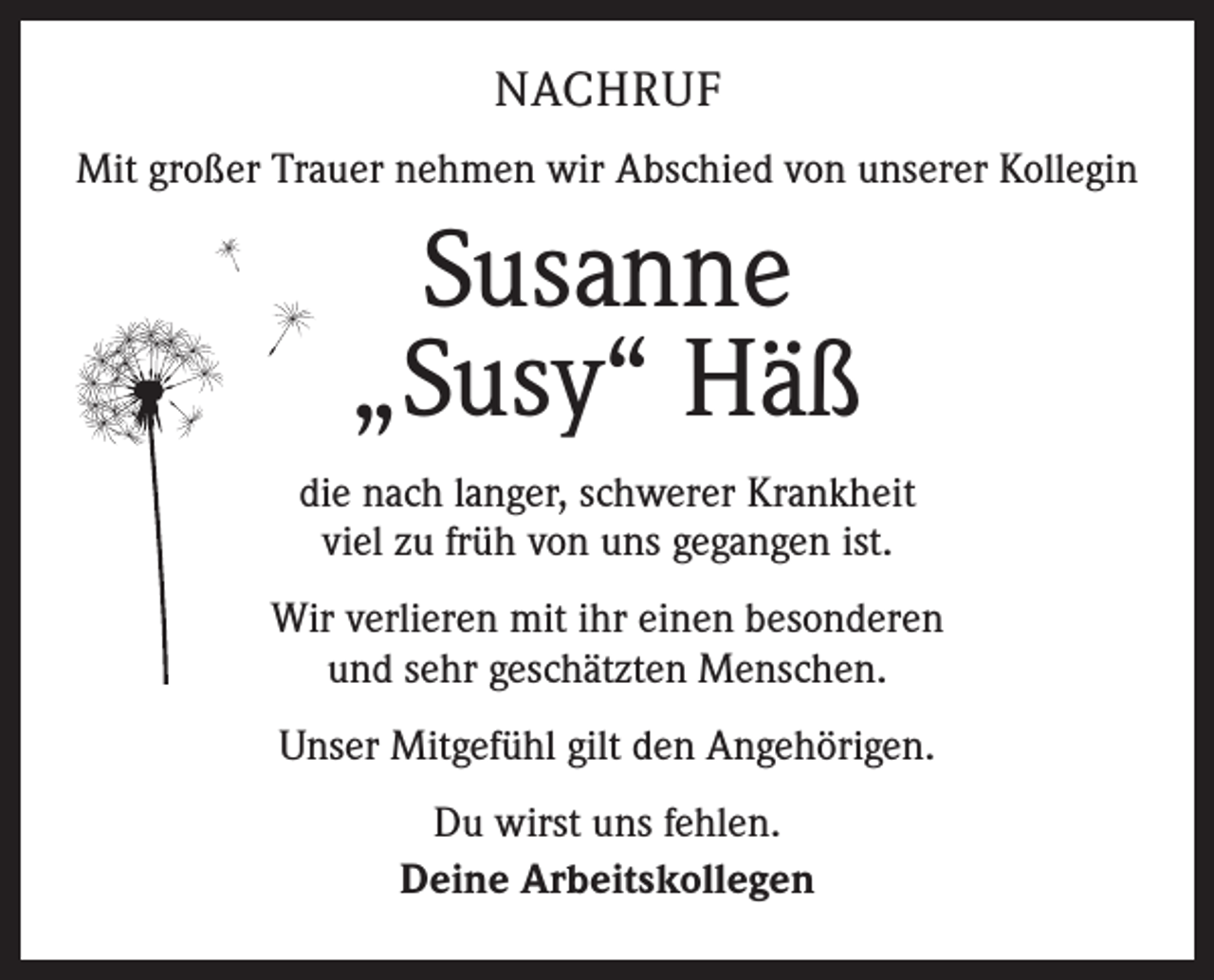 <p>NACHRUF<br />Mit großer Trauer nehmen wir Abschied von unserer Kollegin</p><p>Susanne<br />„Susy“ Häß<br />die nach langer, schwerer Krankheit<br />viel zu früh von uns gegangen ist.<br />Wir verlieren mit ihr einen besonderen<br />und sehr geschätzten Menschen.<br />Unser Mitgefühl gilt den Angehörigen.<br />Du wirst uns fehlen.<br />Deine Arbeitskollegen</p>