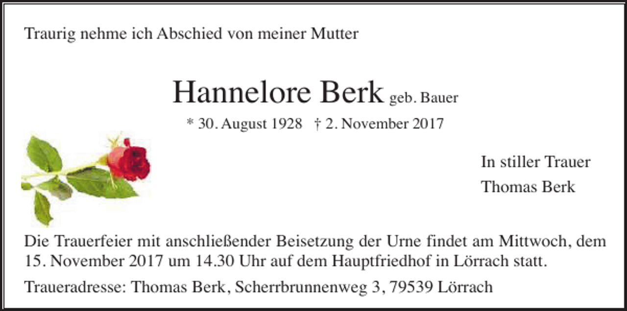 <p>Traurig nehme ich Abschied von meiner Mutter</p><p>Hannelore Berk geb. Bauer<br />* 30. August 1928 † 2. November 2017</p><p>In stiller Trauer<br />Thomas Berk<br />Die Trauerfeier mit anschließender Beisetzung der Urne findet am Mittwoch, dem<br />15. November 2017 um 14.30 Uhr auf dem Hauptfriedhof in Lörrach statt.<br />Traueradresse: Thomas Berk, Scherrbrunnenweg 3, 79539 Lörrach</p>