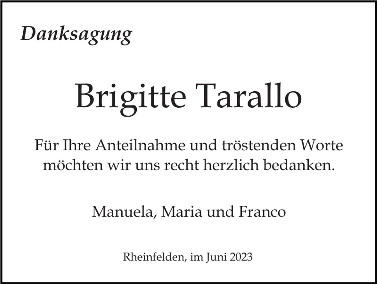 <p>Danksagung</p><p>Brigitte Tarallo<br />Für Ihre Anteilnahme und tröstenden Worte<br />möchten wir uns recht herzlich bedanken.<br />Manuela, Maria und Franco<br />Rheinfelden, im Juni 2023</p>