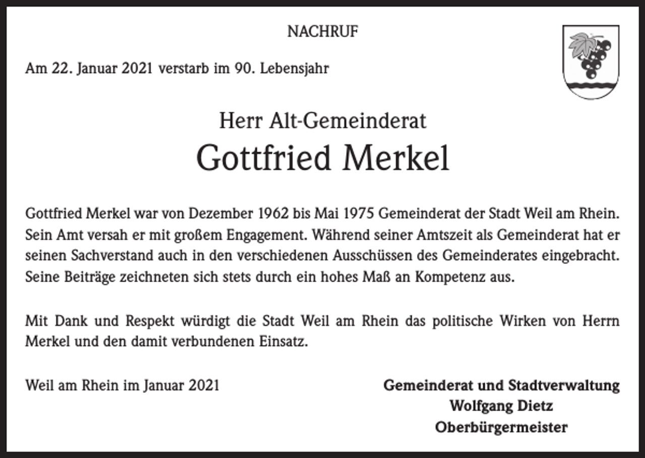 <p>NACHRUF<br />Am 22. Januar 2021 verstarb im 90. Lebensjahr</p><p>Herr Alt-Gemeinderat</p><p>Gottfried Merkel<br />Gottfried Merkel war von Dezember 1962 bis Mai 1975 Gemeinderat der Stadt Weil am Rhein.<br />Sein Amt versah er mit großem Engagement. Während seiner Amtszeit als Gemeinderat hat er<br />seinen Sachverstand auch in den verschiedenen Ausschüssen des Gemeinderates eingebracht.<br />Seine Beiträge zeichneten sich stets durch ein hohes Maß an Kompetenz aus.<br />Mit Dank und Respekt würdigt die Stadt Weil am Rhein das politische Wirken von Herrn<br />­Merkel und den damit verbundenen Einsatz.<br />Weil am Rhein im Januar 2021</p><p>Gemeinderat und Stadtverwaltung<br />Wolfgang Dietz<br />Oberbürgermeister</p>