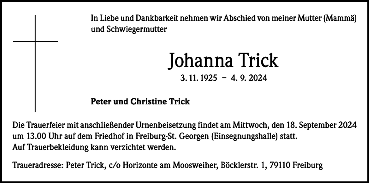 <p>In Liebe und Dankbarkeit nehmen wir Abschied von meiner Mutter (Mammä)<br />und Schwiegermutter</p><p>Johanna Trick<br />3. 11. 1925 – 4. 9. 2024<br />Peter und Christine Trick<br />Die Trauerfeier mit anschließender Urnenbeisetzung findet am Mittwoch, den 18. September 2024<br />um 13.00 Uhr auf dem Friedhof in Freiburg-St. Georgen (Einsegnungshalle) statt.<br />Auf Trauerbekleidung kann verzichtet werden.<br />Traueradresse: Peter Trick, c/o Horizonte am Moosweiher, Böcklerstr. 1, 79110 Freiburg</p>
