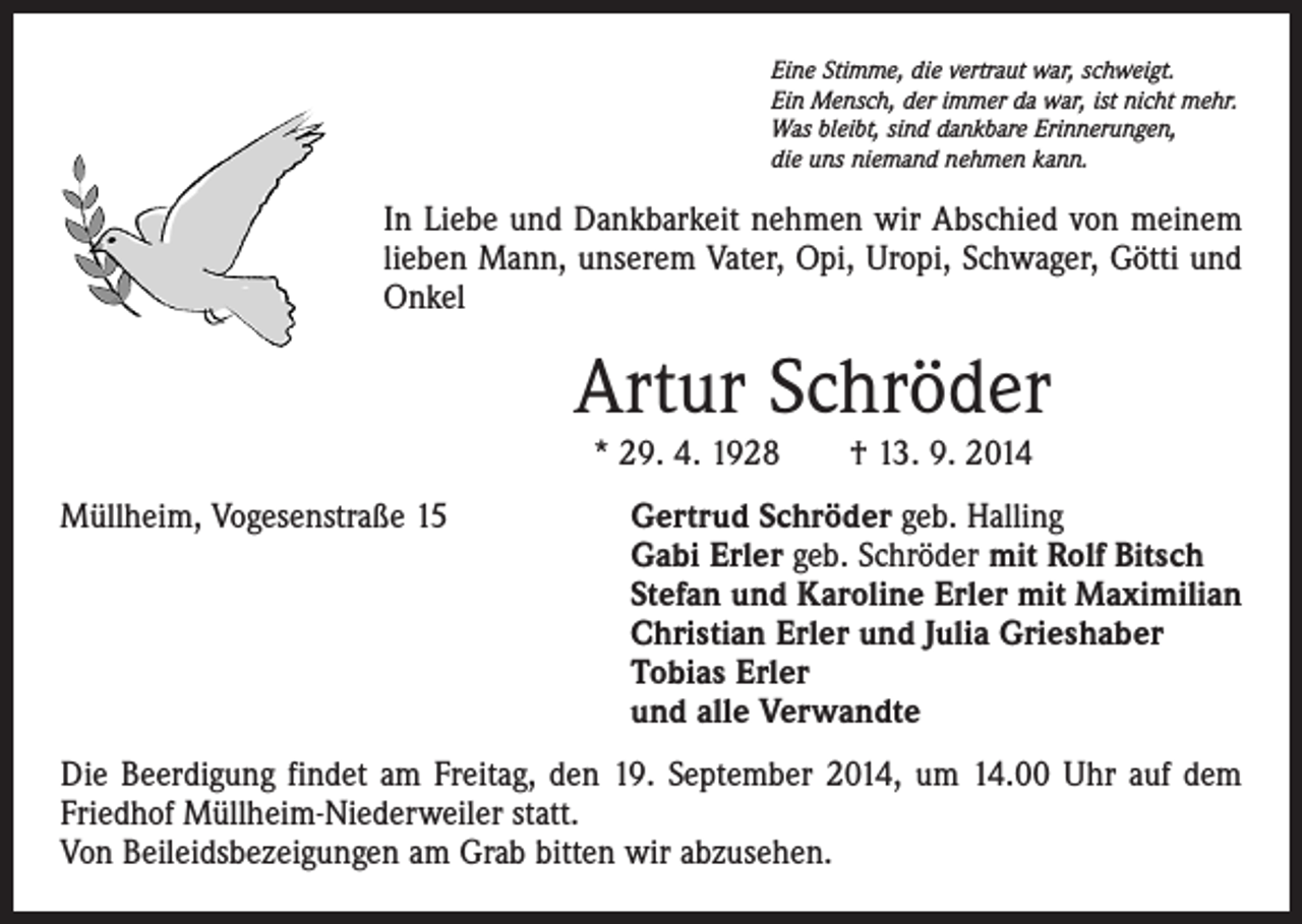<p>Eine Stimme, die vertraut war, schweigt.<br />Ein Mensch, der immer da war, ist nicht mehr.<br />Was bleibt, sind dankbare Erinnerungen,<br />die uns niemand nehmen kann.</p><p>In Liebe und Dankbarkeit nehmen wir Abschied von meinem<br />lieben Mann, unserem Vater, Opi, Uropi, Schwager, Götti und<br />Onkel</p><p>Artur Schröder<br />* 29. 4. 1928 † 13. 9. 2014<br />Müllheim, Vogesenstraße 15 Gertrud Schröder geb. Halling<br />Gabi Erler geb. Schröder mit Rolf Bitsch<br />Stefan und Karoline Erler mit Maximilian<br />Christian Erler und Julia Grieshaber<br />Tobias Erler<br />und alle Verwandte<br />Die Beerdigung findet am Freitag, den 19. September 2014, um 14.00 Uhr auf dem<br />Friedhof Müllheim-Niederweiler statt.<br />Von Beileidsbezeigungen am Grab bitten wir abzusehen.</p>