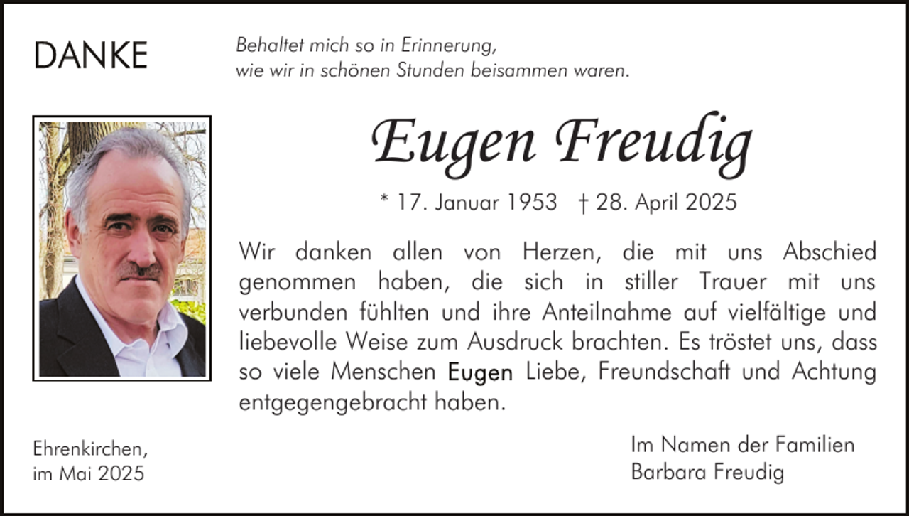 <p>Behaltet mich so in Erinnerung,<br />wie wir in schönen Stunden beisammen waren.</p><p>Eugen Freudig<br />* 17. Januar 1953 † 28. April 2025</p><p>Wir danken allen von Herzen, die mit uns Abschied<br />genommen haben, die sich in stiller Trauer mit uns<br />verbunden fühlten und ihre Anteilnahme auf vielfältige und<br />liebevolle Weise zum Ausdruck brachten. Es tröstet uns, dass<br />so viele Menschen<br />Liebe, Freundschaft und Achtung<br />entgegengebracht haben.<br />Ehrenkirchen,<br />im Mai 2025</p><p>Im Namen der Familien<br />Barbara Freudig</p>