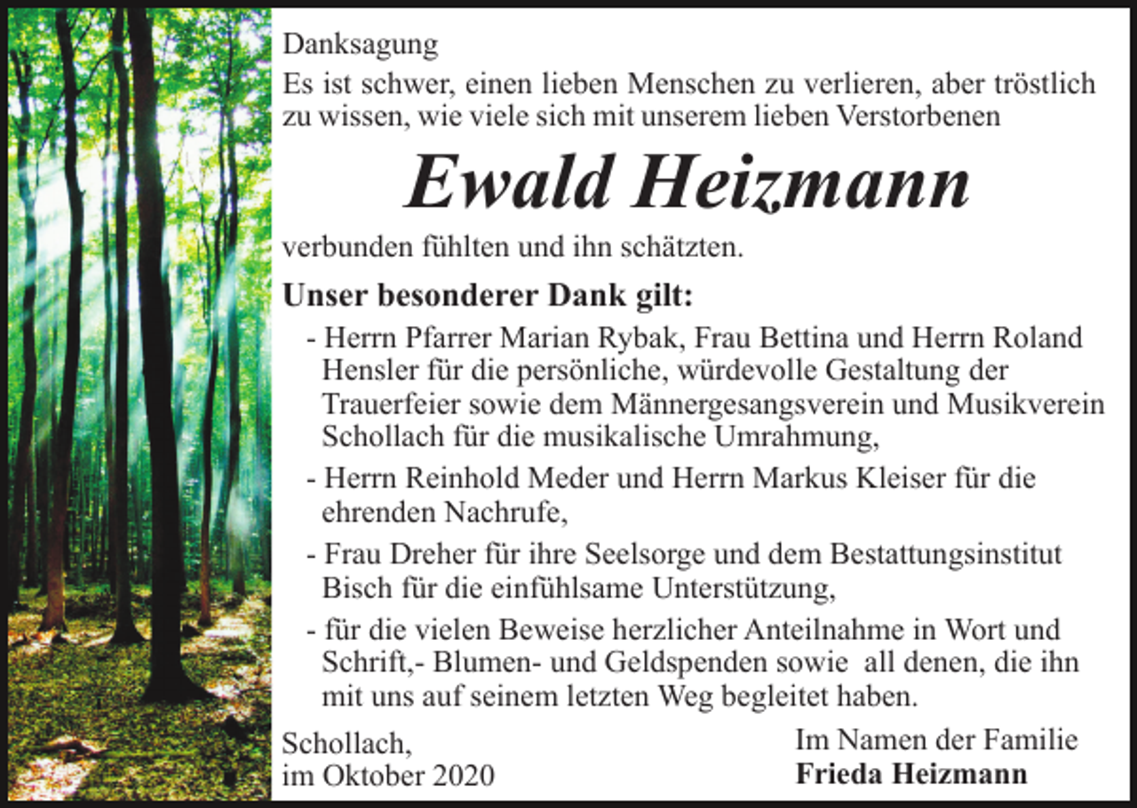 <p>Danksagung<br />Es ist schwer, einen lieben Menschen zu verlieren, aber tröstlich<br />zu wissen, wie viele sich mit unserem lieben Verstorbenen</p><p>Ewald Heizmann<br />verbunden fühlten und ihn schätzten.</p><p>Unser besonderer Dank gilt:<br />- Herrn Pfarrer Marian Rybak, Frau Bettina und Herrn Roland<br />Hensler für die persönliche, würdevolle Gestaltung der<br />Trauerfeier sowie dem Männergesangsverein und Musikverein<br />Schollach für die musikalische Umrahmung,<br />- Herrn Reinhold Meder und Herrn Markus Kleiser für die<br />ehrenden Nachrufe,<br />- Frau Dreher für ihre Seelsorge und dem Bestattungsinstitut<br />Bisch für die einfühlsame Unterstützung,<br />- für die vielen Beweise herzlicher Anteilnahme in Wort und<br />Schrift,- Blumen- und Geldspenden sowie all denen, die ihn<br />mit uns auf seinem letzten Weg begleitet haben.<br />Im Namen der Familie<br />Schollach,<br />Frieda Heizmann<br />im Oktober 2020</p>