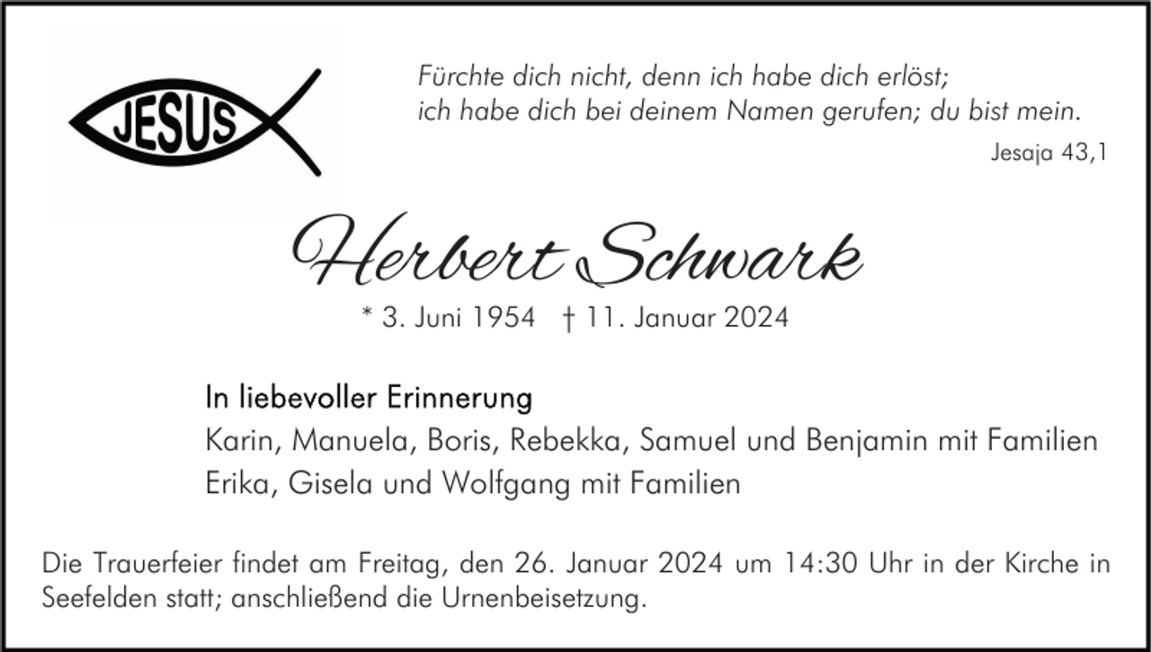 <p>Fürchte dich nicht, denn ich habe dich erlöst;<br />ich habe dich bei deinem Namen gerufen; du bist mein.<br />Jesaja 43,1</p>
<p>Herbert Schwark<br />* 3. Juni 1954 † 11. Januar 2024</p>
<p>In liebevoller Erinnerung </p>
<p>Karin, Manuela, Boris, Rebekka, Samuel und Benjamin mit Familien<br />Erika, Gisela und Wolfgang mit Familien<br />Die Trauerfeier findet am Freitag, den 26. Januar 2024 um 14:30 Uhr in der Kirche in Seefelden statt; anschließend die Urnenbeisetzung.</p>
