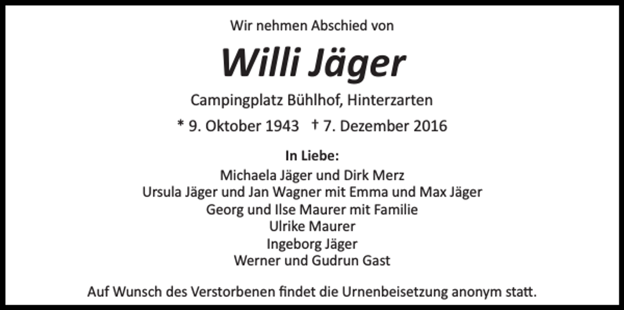 <p>Wir nehmen Abschied von</p><p>Willi Jäger<br />Campingplatz Bühlhof, Hinterzarten<br />* 9. Oktober 1943 † 7. Dezember 2016<br />In Liebe:<br />Michaela Jäger und Dirk Merz<br />Ursula Jäger und Jan Wagner mit Emma und Max Jäger<br />Georg und Ilse Maurer mit Familie<br />Ulrike Maurer<br />Ingeborg Jäger<br />Werner und Gudrun Gast<br />Auf Wunsch des Verstorbenen ﬁndet die Urnenbeisetzung anonym sta�.</p>