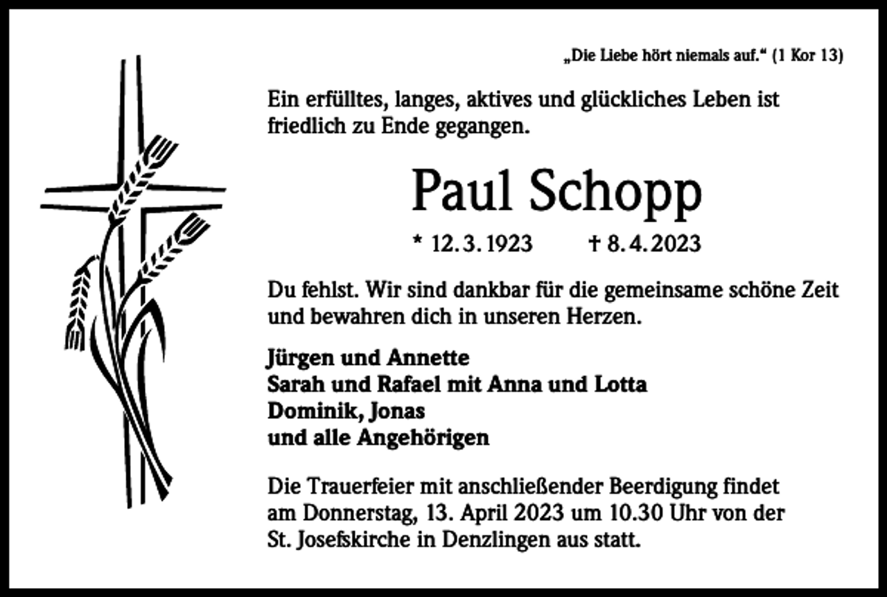 <p>„Die Liebe hört niemals auf.“ (1 Kor 13)</p><p>Ein erfülltes, langes, aktives und glückliches Leben ist<br />friedlich zu Ende gegangen.</p><p>Paul Schopp<br />* 12. 3. 1923</p><p>† 8. 4. 2023</p><p>Du fehlst. Wir sind dankbar für die gemeinsame schöne Zeit<br />und bewahren dich in unseren Herzen.<br />Jürgen und Annette<br />Sarah und Rafael mit Anna und Lotta<br />Dominik, Jonas<br />und alle Angehörigen<br />Die Trauerfeier mit anschließender Beerdigung findet<br />am Donnerstag, 13. April 2023 um 10.30 Uhr von der<br />St. Josefskirche in Denzlingen aus statt.</p>