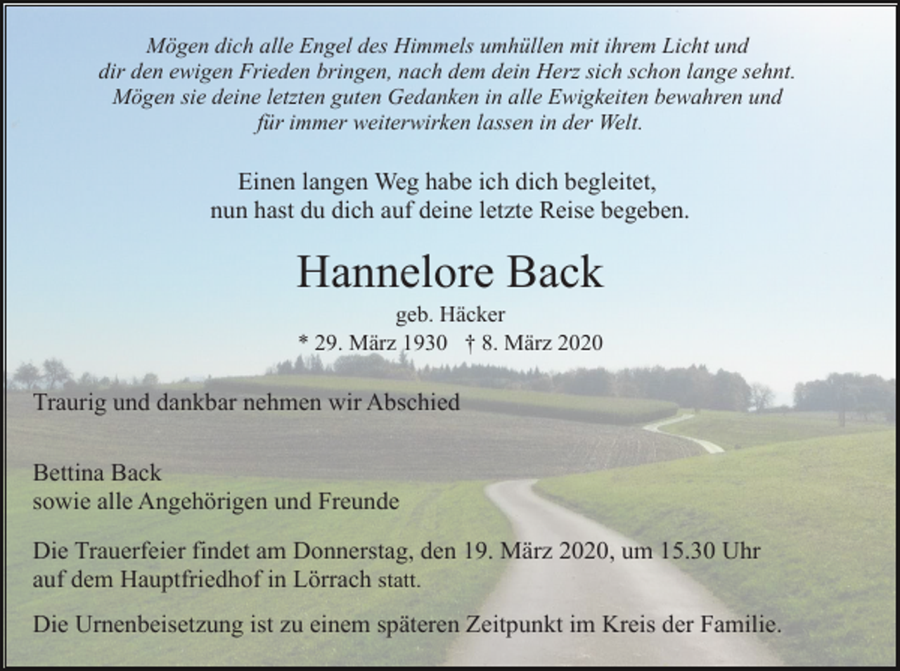 <p>Mögen dich alle Engel des Himmels umhüllen mit ihrem Licht und<br />dir den ewigen Frieden bringen, nach dem dein Herz sich schon lange sehnt.<br />Mögen sie deine letzten guten Gedanken in alle Ewigkeiten bewahren und<br />für immer weiterwirken lassen in der Welt.</p><p>Einen langen Weg habe ich dich begleitet,<br />nun hast du dich auf deine letzte Reise begeben.</p><p>Hannelore Back<br />geb. Häcker<br />* 29. März 1930 † 8. März 2020</p><p>Traurig und dankbar nehmen wir Abschied<br />Bettina Back<br />sowie alle Angehörigen und Freunde<br />Die Trauerfeier findet am Donnerstag, den 19. März 2020, um 15.30 Uhr<br />auf dem Hauptfriedhof in Lörrach statt.<br />Die Urnenbeisetzung ist zu einem späteren Zeitpunkt im Kreis der Familie.</p>