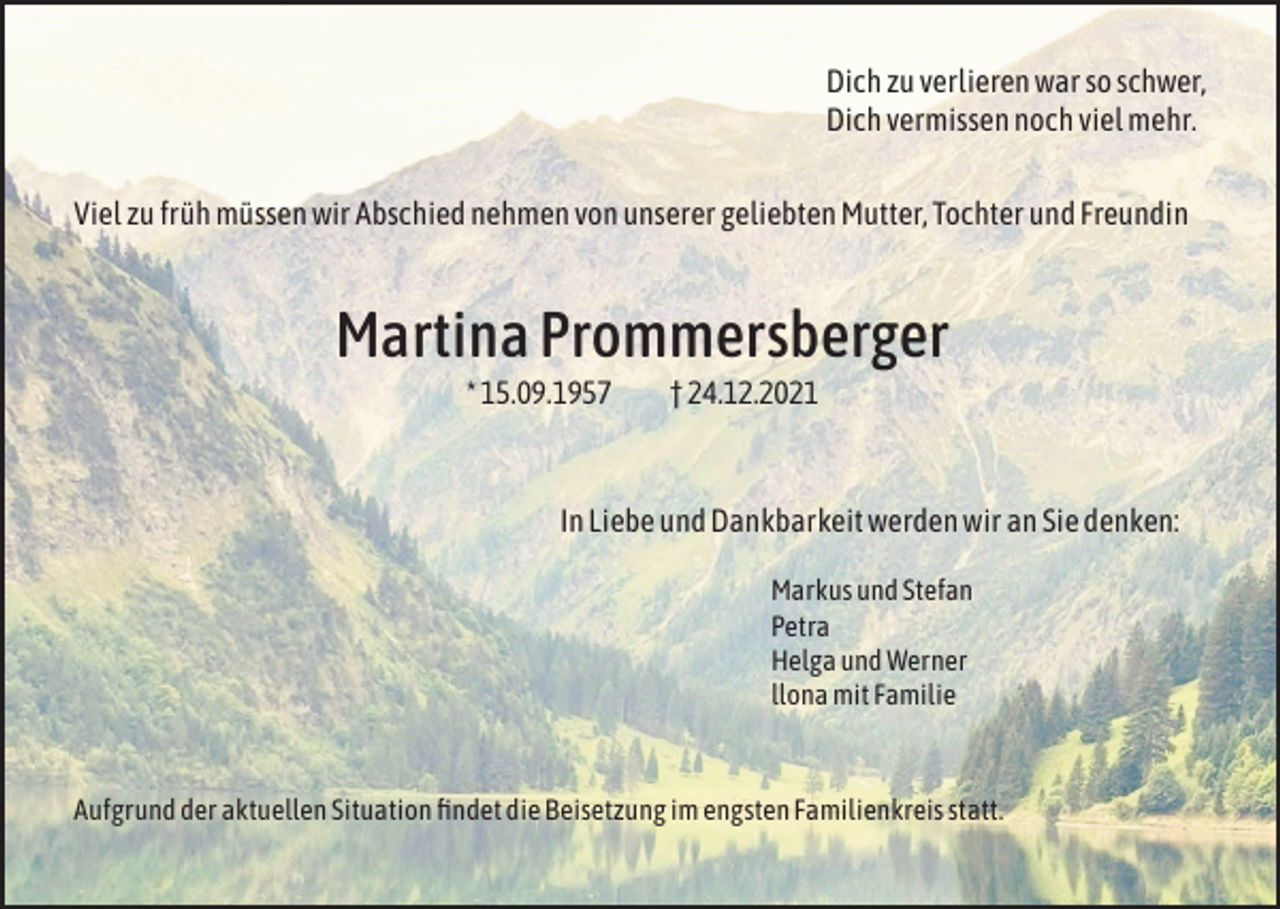 <p>Dich zu verlieren war so schwer,<br />Dich vermissen noch viel mehr.<br />Viel zu früh müssen wir Abschied nehmen von unserer geliebten Mutter, Tochter und Freundin</p><p>Martina Prommersberger<br />* 15.09.1957 † 24.12.2021</p><p>In Liebe und Dankbarkeit werden wir an Sie denken:<br />Markus und Stefan<br />Petra<br />Helga und Werner<br />llona mit Familie</p><p>Aufgrund der aktuellen Situation findet die Beisetzung im engsten Familienkreis statt.</p>