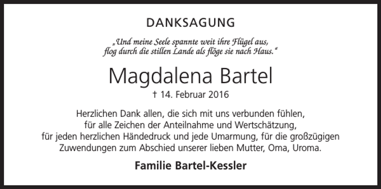 <p>DANKSAGUNG<br />„Und meine Seele spannte weit ihre Flügel aus,<br />flog durch die stillen Lande als flöge sie nach Haus.“</p><p>Magdalena Bartel<br />† 14. Februar 2016<br />Herzlichen Dank allen, die sich mit uns verbunden fühlen,<br />für alle Zeichen der Anteilnahme und Wertschätzung,<br />für jeden herzlichen Händedruck und jede Umarmung, für die großzügigen<br />­Zuwendungen zum Abschied unserer lieben Mutter, Oma, Uroma.</p><p>Familie Bartel-Kessler</p>