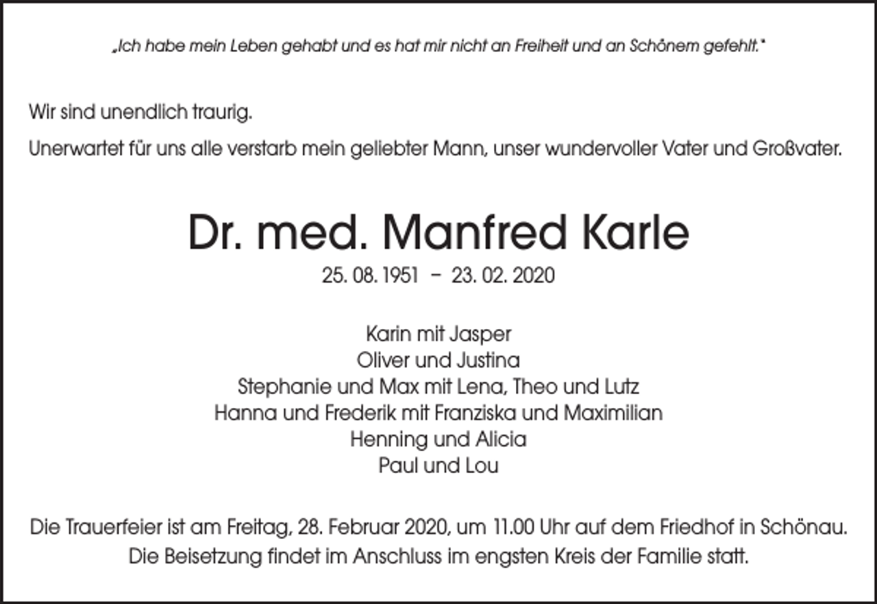 <p>„Ich habe mein Leben gehabt und es hat mir nicht an Freiheit und an Schönem gefehlt.“</p><p>Wir sind unendlich traurig.<br />Unerwartet für uns alle verstarb mein geliebter Mann, unser wundervoller Vater und Großvater.</p><p>Dr. med. Manfred Karle<br />25. 08. 1951 – 23. 02. 2020<br />Karin mit Jasper<br />Oliver und Justina<br />Stephanie und Max mit Lena, Theo und Lutz<br />Hanna und Frederik mit Franziska und Maximilian<br />Henning und Alicia<br />Paul und Lou<br />Die Trauerfeier ist am Freitag, 28. Februar 2020, um 11.00 Uhr auf dem Friedhof in Schönau.<br />Die Beisetzung findet im Anschluss im engsten Kreis der Familie statt.</p>