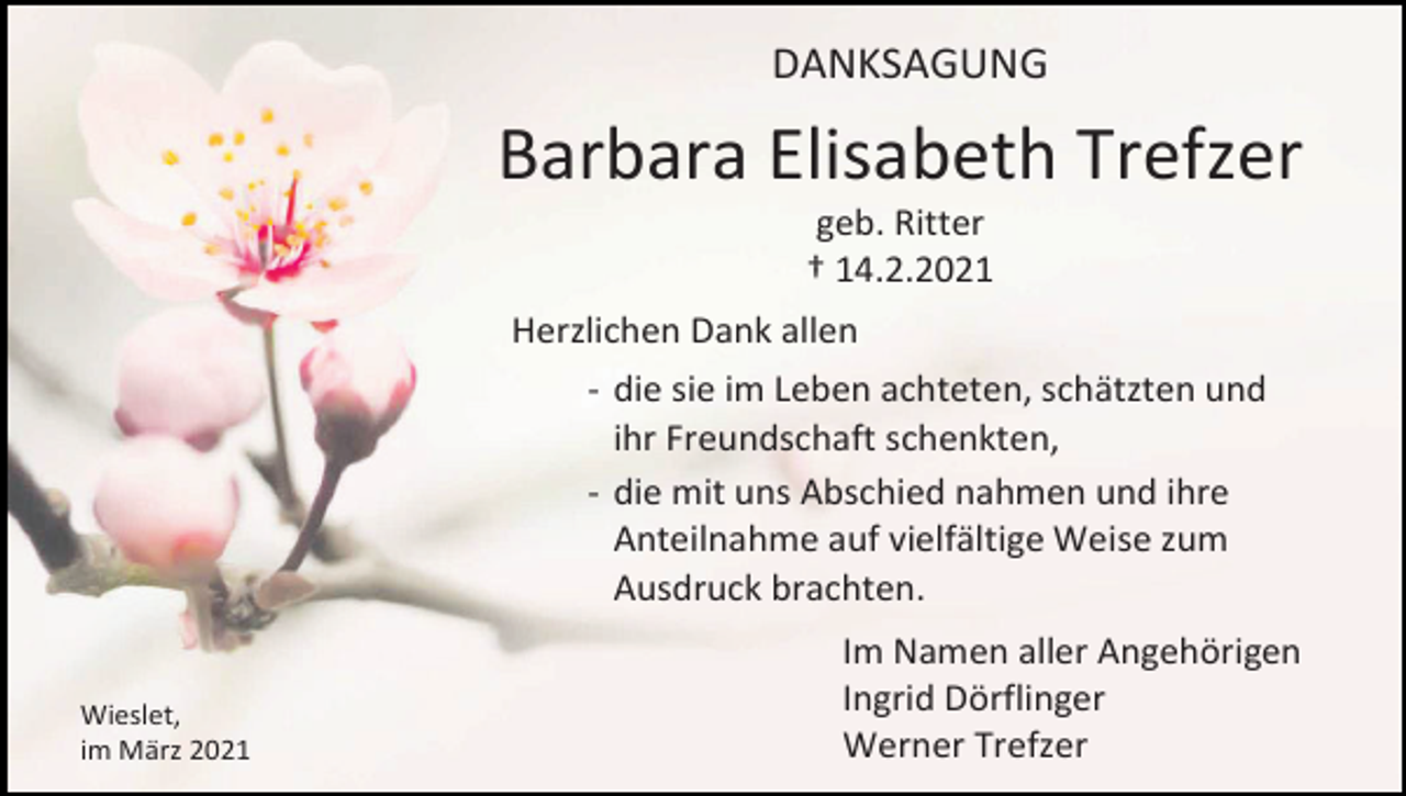 <p>DANKSAGUNG</p><p>Barbara Elisabeth Trefzer<br />geb. Ritter<br />† 14.2.2021<br />Herzlichen Dank allen<br />- die sie im Leben achteten, schätzten und<br />ihr Freundschaft schenkten,<br />- die mit uns Abschied nahmen und ihre<br />Anteilnahme auf vielfältige Weise zum<br />Ausdruck brachten.<br />Wieslet,<br />im März 2021</p><p>Im Namen aller Angehörigen<br />Ingrid Dörflinger<br />Werner Trefzer</p>