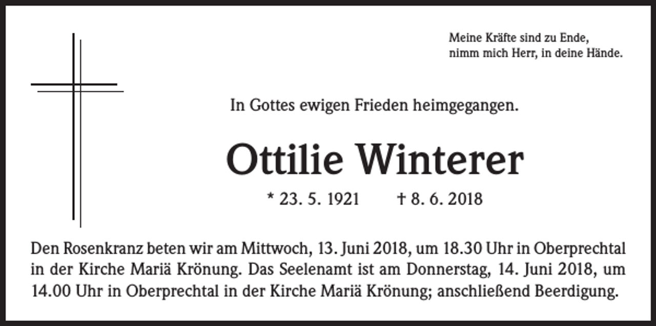 <p>Meine Kräfte sind zu Ende,<br />nimm mich Herr, in deine Hände.</p><p>In Gottes ewigen Frieden heimgegangen.</p><p>Ottilie Winterer<br />* 23. 5. 1921 † 8. 6. 2018<br />Den Rosenkranz beten wir am Mittwoch, 13. Juni 2018, um 18.30 Uhr in Oberprechtal<br />in der Kirche Mariä Krönung. Das Seelenamt ist am Donnerstag, 14. Juni 2018, um<br />14.00 Uhr in Oberprechtal in der Kirche Mariä Krönung; anschließend Beerdigung.</p>