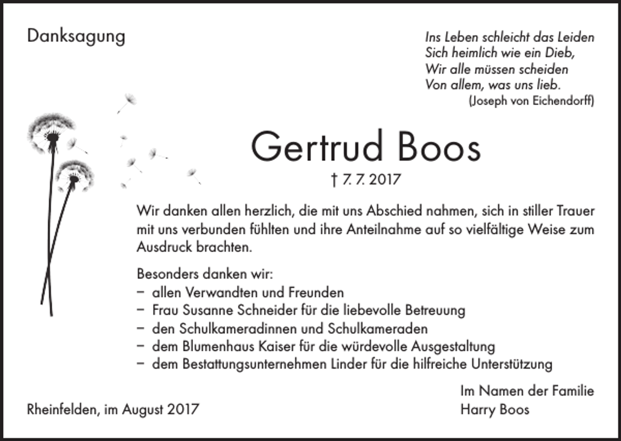 <p>Danksagung</p><p>Ins Leben schleicht das Leiden<br />Sich heimlich wie ein Dieb,<br />Wir alle müssen scheiden<br />Von allem, was uns lieb.<br />(Joseph von Eichendorff)</p><p>Gertrud Boos<br />† 7. 7. 2017</p><p>Wir danken allen herzlich, die mit uns Abschied nahmen, sich in stiller Trauer<br />mit uns verbunden fühlten und ihre Anteilnahme auf so vielfältige Weise zum<br />Ausdruck brachten.<br />Besonders danken wir:<br />– allen Verwandten und Freunden<br />– Frau Susanne Schneider für die liebevolle Betreuung<br />– den Schulkameradinnen und Schulkameraden<br />– dem Blumenhaus Kaiser für die würdevolle Ausgestaltung<br />– dem Bestattungsunternehmen Linder für die hilfreiche Unterstützung</p><p>Rheinfelden, im August 2017</p><p>Im Namen der Familie<br />Harry Boos</p>