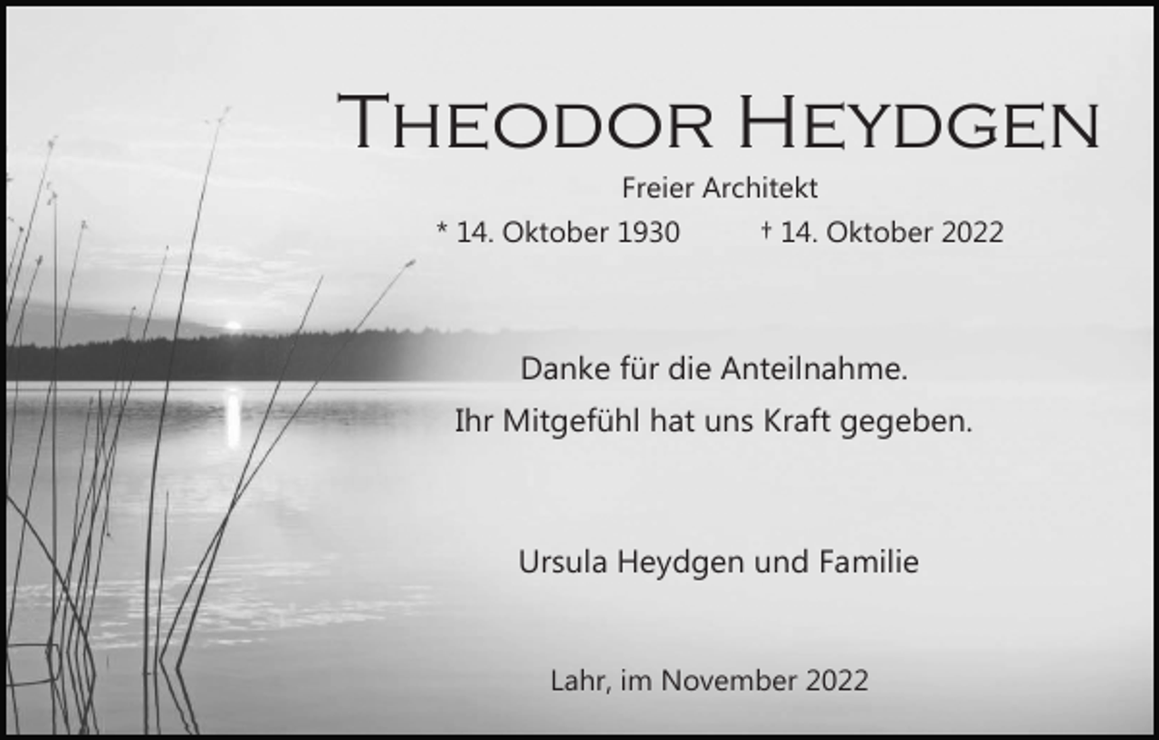 <p>Theodor Heydgen<br />Freier Architekt<br />* 14. Oktober 1930</p><p>† 14. Oktober 2022</p><p>Danke für die Anteilnahme.<br />Ihr Mitgefühl hat uns Kraft gegeben.</p><p>Ursula Heydgen und Familie</p><p>Lahr, im November 2022</p>
