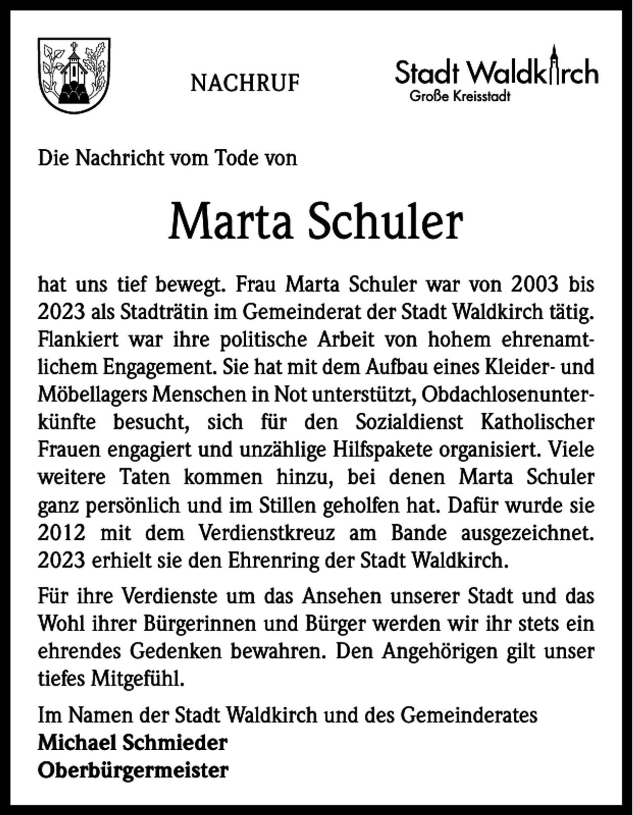 <p>NACHRUF</p><p>Große Kreisstadt</p><p>Die Nachricht vom Tode von</p><p>Marta Schuler<br />hat uns tief bewegt. Frau Marta Schuler war von 2003 bis<br />2023 als Stadträtin im Gemeinderat der Stadt Waldkirch tätig.<br />Flankiert war ihre politische Arbeit von hohem ehrenamt­<br />lichem Engagement. Sie hat mit dem Aufbau eines Kleider- und<br />Möbellagers Menschen in Not unterstützt, Obdachlosenunter­<br />künfte besucht, sich für den Sozialdienst Katholischer<br />Frauen engagiert und unzählige Hilfspakete organisiert. Viele<br />weitere Taten kommen hinzu, bei denen Marta Schuler<br />ganz persönlich und im Stillen geholfen hat. Dafür wurde sie<br />2012 mit dem Verdienstkreuz am Bande ausgezeichnet.<br />2023 erhielt sie den Ehrenring der Stadt Waldkirch.<br />Für ihre Verdienste um das Ansehen unserer Stadt und das<br />Wohl ihrer Bürgerinnen und Bürger werden wir ihr stets ein<br />ehrendes Gedenken bewahren. Den Angehörigen gilt unser<br />tiefes Mitgefühl.<br />Im Namen der Stadt Waldkirch und des Gemeinderates<br />Michael Schmieder<br />Oberbürgermeister</p>