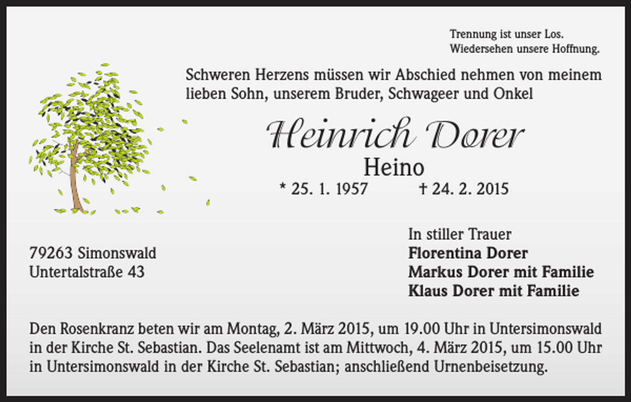 <p>Trennung ist unser Los.<br />Wiedersehen unsere Hoffnung.</p><p>Schweren Herzens müssen wir Abschied nehmen von meinem<br />lieben Sohn, unserem Bruder, Schwageer und Onkel</p><p>Heinrich Dorer<br />Heino</p><p>* 25. 1. 1957 † 24. 2. 2015</p><p>79263 Simonswald<br />Untertalstraße 43</p><p>In stiller Trauer<br />Florentina Dorer<br />Markus Dorer mit Familie<br />Klaus Dorer mit Familie</p><p>Den Rosenkranz beten wir am Montag, 2. März 2015, um 19.00 Uhr in Untersimonswald<br />in der Kirche St. Sebastian. Das Seelenamt ist am Mittwoch, 4. März 2015, um 15.00 Uhr<br />in Untersimonswald in der Kirche St. Sebastian; anschließend Urnenbeisetzung.</p>