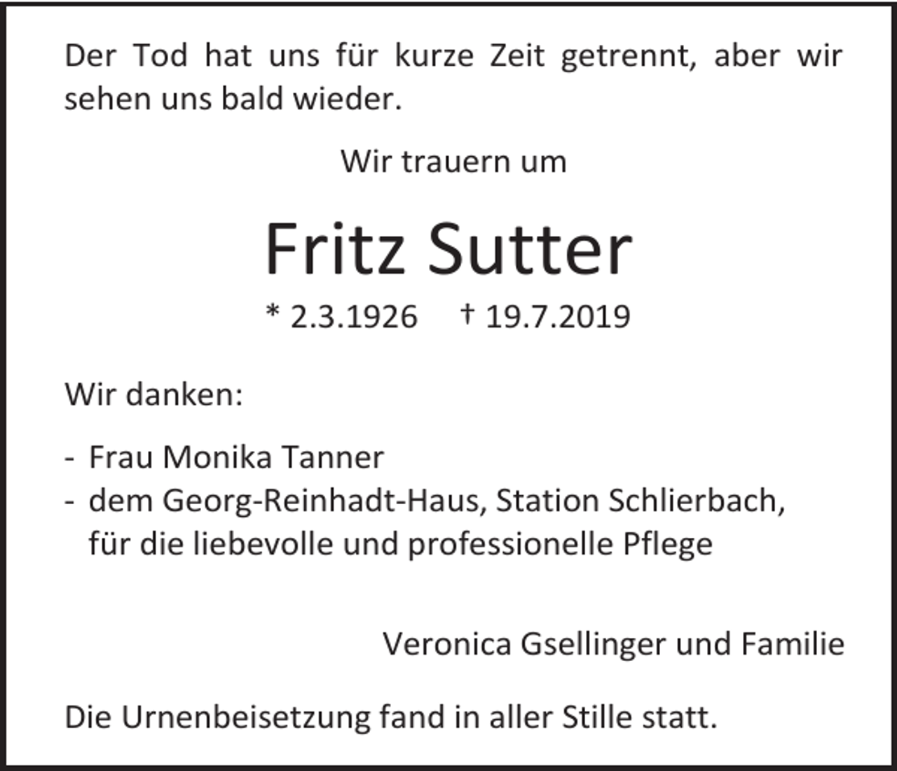 <p>Der Tod hat uns für kurze Zeit getrennt, aber wir<br />sehen uns bald wieder.<br />Wir trauern um</p><p>Fritz Sutter<br />* 2.3.1926</p><p>† 19.7.2019</p><p>Wir danken:<br />- Frau Monika Tanner<br />- dem Georg-Reinhadt-Haus, Station Schlierbach,<br />für die liebevolle und professionelle Pflege<br />Veronica Gsellinger und Familie<br />Die Urnenbeisetzung fand in aller Stille statt.</p>