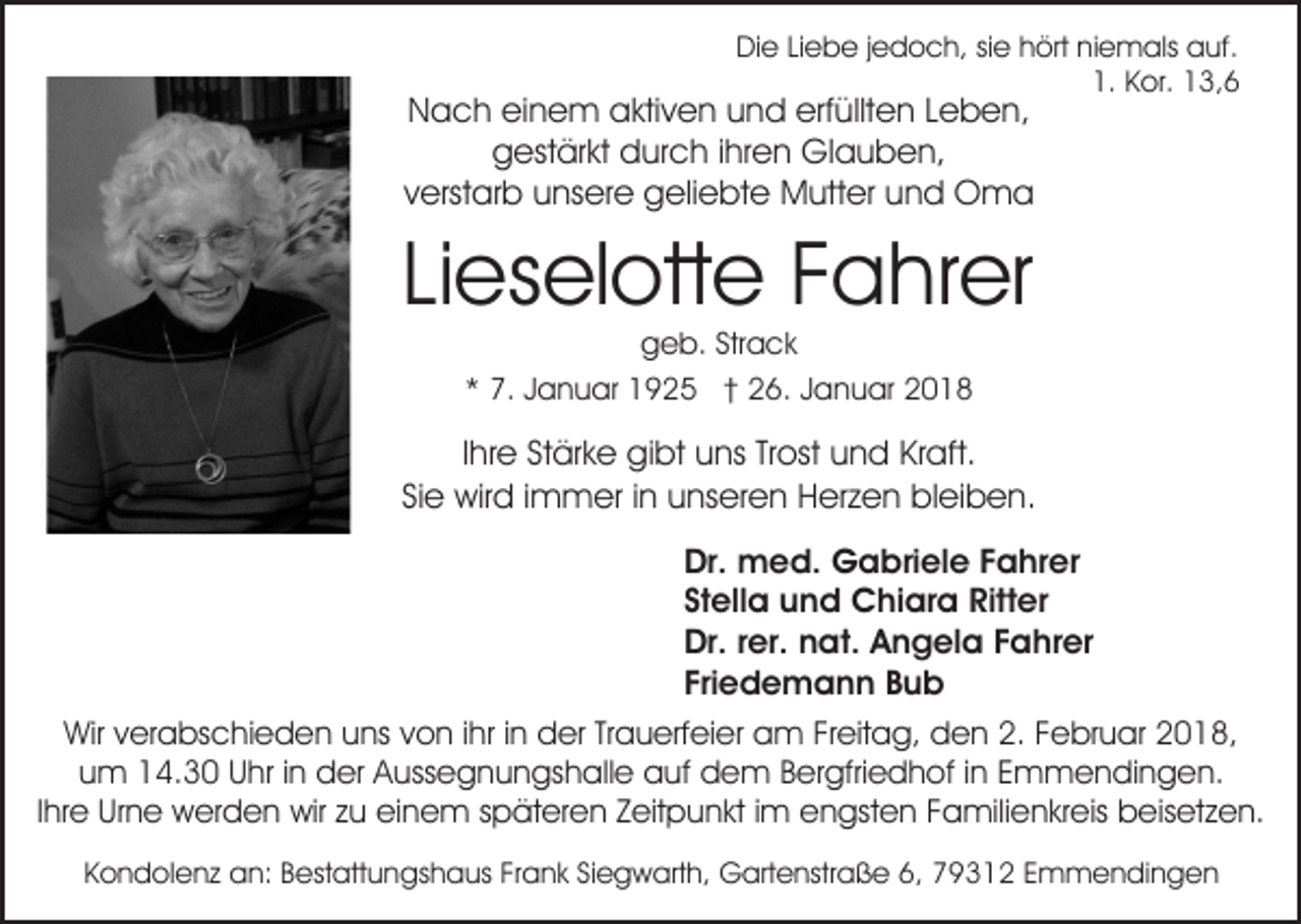 <p>DiDie<br />e LiLiebe<br />e b e j jedoch,<br />e d o c h, sisie<br />e hhört<br />ört niniemals<br />e m als auf.<br />a uf.<br />1.<br />1. Kor.<br />K or. 13,6<br />1 3, 6</p><p>erfüllten<br />NNach<br />a c h eieinem<br />n e m aaktiven<br />kti v e n uund<br />n d erf<br />üllt e n LLeben,<br />e b e n,<br />ggestärkt<br />est är kt ddurch<br />ur c h i ihren<br />hr e n Glauben,<br />Gl a u b e n,<br />vverstarb<br />erst ar b unsere<br />u ns er e geliebte<br />g eli e bt e Mutter<br />M utt er uund<br />n d Oma<br />O ma</p><p>Li es el ott e Fahrer<br />F a hr er<br />Lieselotte<br />g e b. Str<br />a ck<br />geb.<br />Strack<br />** 7.<br />7. JJanuar<br />a n u ar 1925<br />1 9 2 5 †† 26.<br />2 6 . Januar<br />J a n u ar</p><p>Ihre<br />I hr e Stärke<br />St är k e gibt<br />gi bt uns<br />u ns Trost<br />Tr ost und<br />u n d Kraft.<br />Kr aft.<br />Si e wird<br />wir d iimmer<br />m m er iinn unseren<br />u ns er e n Herzen<br />H er z e n bleiben.<br />bl ei b e n.<br />Sie<br />Dr.<br />m e d. Gabriele<br />G a bri el e FFahrer<br />a h r er<br />Dr. med.<br />St<br />ell a und<br />u n d Chiara<br />C hi ar a Ritter<br />Ritt e r<br />Stella<br />Dr.r rer.<br />Dr.<br />er. nnat.<br />at. AAngela<br />n g el a FFahrer<br />a hr er<br />Fri<br />e d e m a n n Bub<br />Bub<br />Friedemann<br />Wirv verabschieden<br />Wir<br />er a bs c hi e d e n uuns<br />ns von<br />v o n iihr<br />hr iinn der<br />d er Trauerfeier<br />Tr a u erf ei er am<br />a m Freitag,<br />Fr eit a g, den<br />d e n 2.<br />2. Februar<br />F ebr u ar 22018,<br />0 1 8,<br />u m 14.30<br />1 4. 3 0 Uhr<br />U hr i in<br />n der<br />d er Aussegnungshalle<br />A u ss e g n u n gs h all e auf<br />a uf dem<br />d e m B Bergfriedhof<br />er gfri e d h of i ninE Emmendingen.<br />m m e n di n g e n.<br />um<br />Ihre<br />I hr e Urne<br />Ur n e werden<br />w er d e n wir<br />wir zu<br />z u einem<br />ei n e m späteren<br />s p ät er e n Zeitpunkt<br />Z eit p un kt i im<br />m engsten<br />e n gst e n FFamilienkreis<br />a mili e n kr eis beisetzen.<br />b eis et z e n.<br />KKondolenz<br />o n d ol e n z an:<br />a n: BBestattungshaus<br />est att u n gs h a us FrFrank<br />a n k SiSiegwarth,<br />e g w ar t h, Gartenstraße<br />G art e nstr a ß e 6,<br />6, 79312<br />7 9 31 2 EEmmendingen<br />m m e n di n g e n</p>