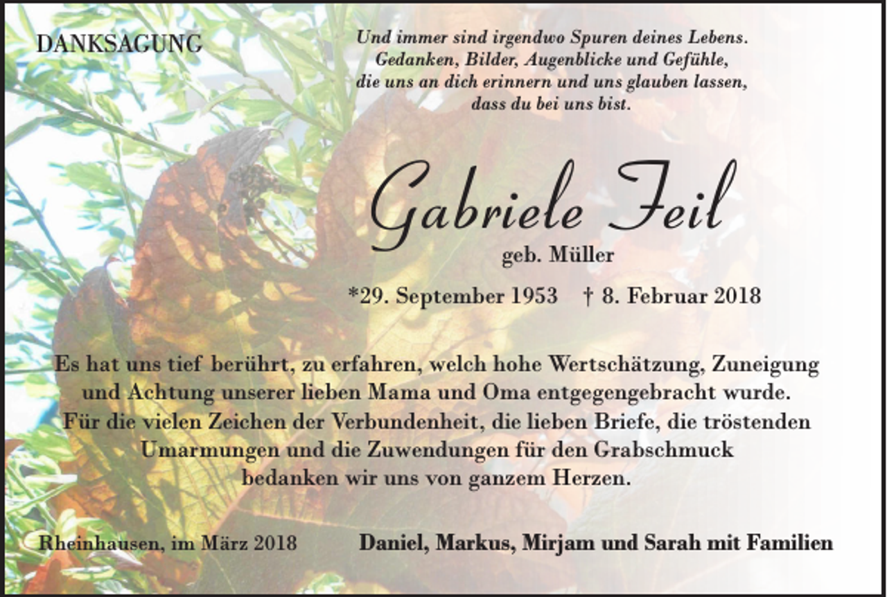 <p>DDANKSAGUNG<br />A N KS A G U N G</p><p>UUnd<br />n d iimmer<br />m m er sind<br />sin d iirgendwo<br />r gen d w o Spuren<br />S p u ren ddeines<br />ein es Lebens.<br />Le b en s.<br />G ed a n k en , Bilder,<br />Bild er, Augenblicke<br />Au g en b lick e und<br />un d Gefühle,<br />G efü h le ,<br />Gedanken,<br />ddie<br />ie uns<br />un s an<br />an ddich<br />ich eerinnern<br />rin n ern uund<br />n d uns<br />u n s glauben<br />gla u b en llassen,<br />a ssen ,<br />ddass<br />a ss du<br />du bbei<br />ei uns<br />un s bist.<br />bist.</p><p>Gabriele Feil<br />Gabriele<br />Feil<br />ggeb.<br />e b . Müller<br />M üll er</p><p>**29.<br />2 9. September<br />S e pt e m b er 11</p><p>††</p><p>8.<br />8. Februar<br />F e br u ar 22</p><p>Es hhat<br />Es<br />a t uns<br />u ns ti<br />tief<br />ef berührt,<br />b erü hr t, zu<br />z u erfahren,<br />erf a hr e n, welch<br />w el c h hohe<br />h o h e Wertschätzung,<br />Wer ts c h ät z u n g, Zuneigung<br />Z u n ei g u n g<br />und<br />u n d Achtung<br />A c ht u n g uunserer<br />ns er er lilieben<br />e b e n Mama<br />M a m a uund<br />n d Oma<br />O m a eentgegengebracht<br />nt g e g e n g e br a c ht wurde.<br />w ur d e.<br />F ür didie<br />e vivielen<br />el e n ZZeichen<br />ei c h e n dder<br />er Verbundenheit,<br />V er b u n d e n h eit, di<br />e lilieben<br />e b e n Briefe,<br />Bri ef e, di<br />e trtröstenden<br />öst e n d e n<br />Für<br />die<br />die<br />U m ar m u n g e n und<br />u n d die<br />di e Zuwendungen<br />Z u w e n d u n g e n ffür<br />ür den<br />d e n Grabschmuck<br />Gr a bs c h m u c k<br />Umarmungen<br />bedanken<br />b e d a n k e n wir<br />wir uns<br />u ns von<br />vo n gganzem<br />a n z e m Herzen.<br />H er z e n.<br />RRheinhausen,<br />h e in h a u se n , im<br />im März<br />M ä rz 2018<br />20 1 8</p><p>DDaniel,<br />a ni el, Markus,<br />M ar k us, Mirjam<br />Mir j a m und<br />u n d Sarah<br />S ara h mit<br />mit Familien<br />F a mili e n</p>