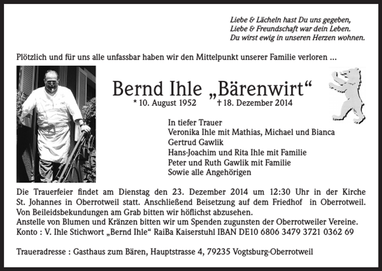 <p>Liebe &amp; Lächeln hast Du uns gegeben,<br />Liebe &amp; Freundschaft war dein Leben.<br />Du wirst ewig in unseren Herzen wohnen.</p><p>Plötzlich und für uns alle unfassbar haben wir den Mittelpunkt unserer Familie verloren …</p><p>Bernd<br />Ihle „Bärenwirt“<br />* 10. August 1952<br />† 18. Dezember 2014<br />In tiefer Trauer<br />Veronika Ihle mit Mathias, Michael und Bianca<br />Gertrud Gawlik<br />Hans-Joachim und Rita Ihle mit Familie<br />Peter und Ruth Gawlik mit Familie<br />Sowie alle Angehörigen<br />Die Trauerfeier findet am Dienstag den 23. Dezember 2014 um 12:30 Uhr in der Kirche<br />St. Johannes in Oberrotweil statt. Anschließend Beisetzung auf dem Friedhof in Oberrotweil.<br />Von Beileidsbekundungen am Grab bitten wir höflichst abzusehen.<br />Anstelle von Blumen und Kränzen bitten wir um Spenden zugunsten der Oberrotweiler Vereine.<br />Konto : V. Ihle Stichwort „Bernd Ihle“ RaiBa Kaiserstuhl IBAN DE10 6806 3479 3721 0362 69<br />Traueradresse : Gasthaus zum Bären, Hauptstrasse 4, 79235 Vogtsburg-Oberrotweil</p>