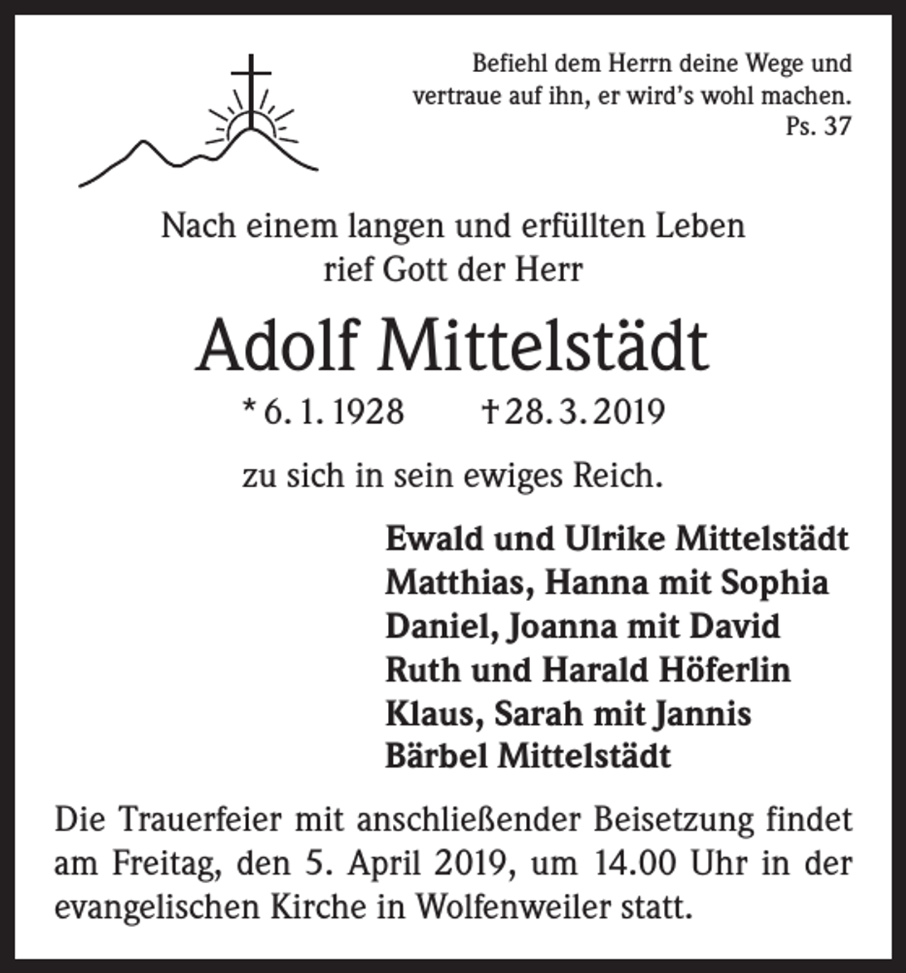 <p>Befiehl dem Herrn deine Wege und<br />vertraue auf ihn, er wird’s wohl machen.<br />Ps. 37</p><p>Nach einem langen und erfüllten Leben<br />rief Gott der Herr</p><p>Adolf Mittelstädt<br />* 6. 1. 1928 † 28. 3. 2019<br />zu sich in sein ewiges Reich.<br />Ewald und Ulrike Mittelstädt<br />Matthias, Hanna mit Sophia<br />Daniel, Joanna mit David<br />Ruth und Harald Höferlin<br />Klaus, Sarah mit Jannis<br />Bärbel Mittelstädt<br />Die Trauerfeier mit anschließender Beisetzung findet<br />am Freitag, den 5. April 2019, um 14.00 Uhr in der<br />evangelischen Kirche in Wolfenweiler statt.</p>