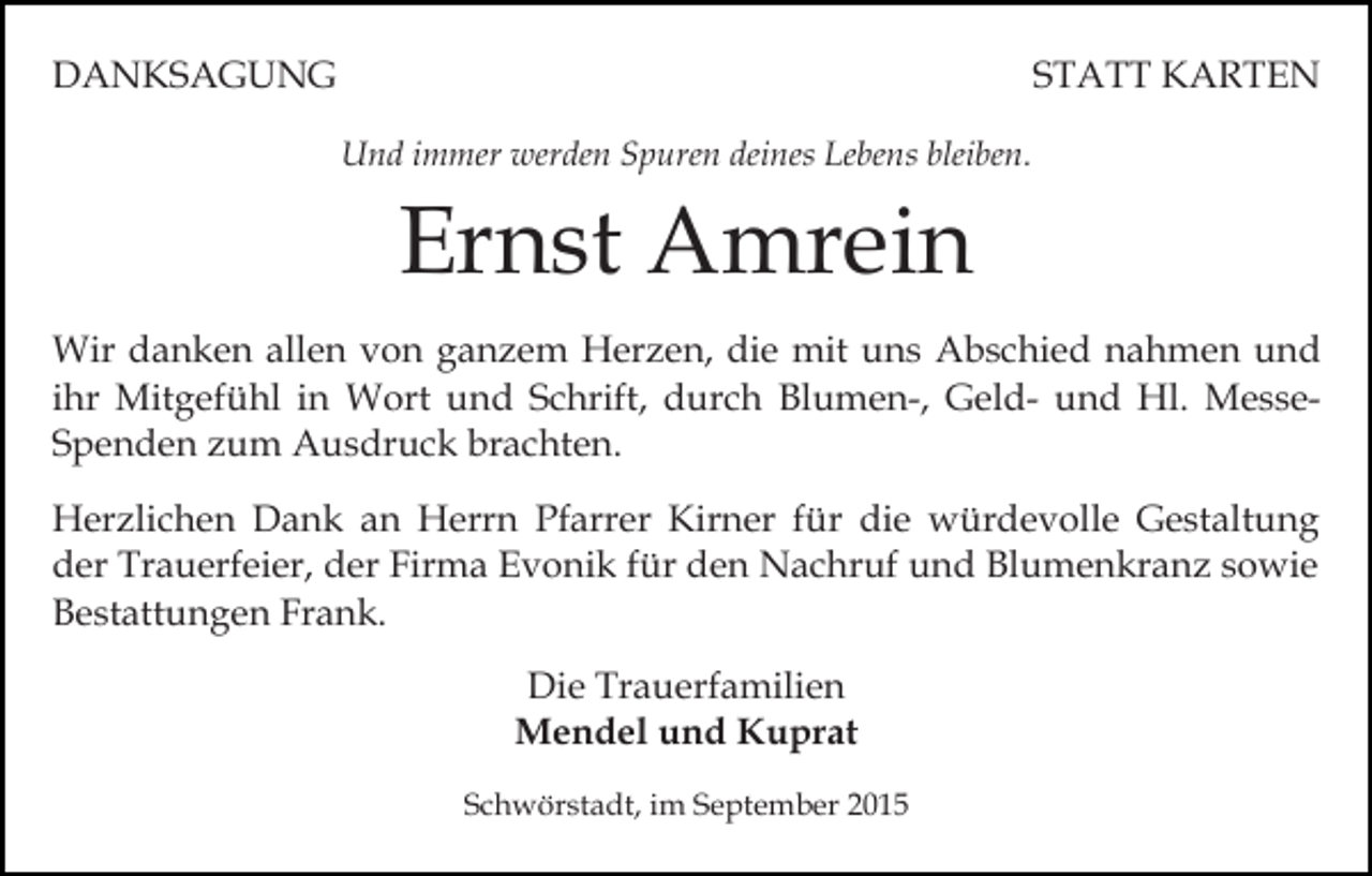 <p>DANKSAGUNG</p><p>STATT KARTEN<br />Und immer werden Spuren deines Lebens bleiben.</p><p>Ernst Amrein<br />Wir danken allen von ganzem Herzen, die mit uns Abschied nahmen und<br />ihr Mitgefühl in Wort und Schrift, durch Blumen-, Geld- und Hl. MesseSpenden zum Ausdruck brachten.<br />Herzlichen Dank an Herrn Pfarrer Kirner für die würdevolle Gestaltung<br />der Trauerfeier, der Firma Evonik für den Nachruf und Blumenkranz sowie<br />Bestattungen Frank.<br />Die Trauerfamilien<br />Mendel und Kuprat<br />Schwörstadt, im September 2015</p>