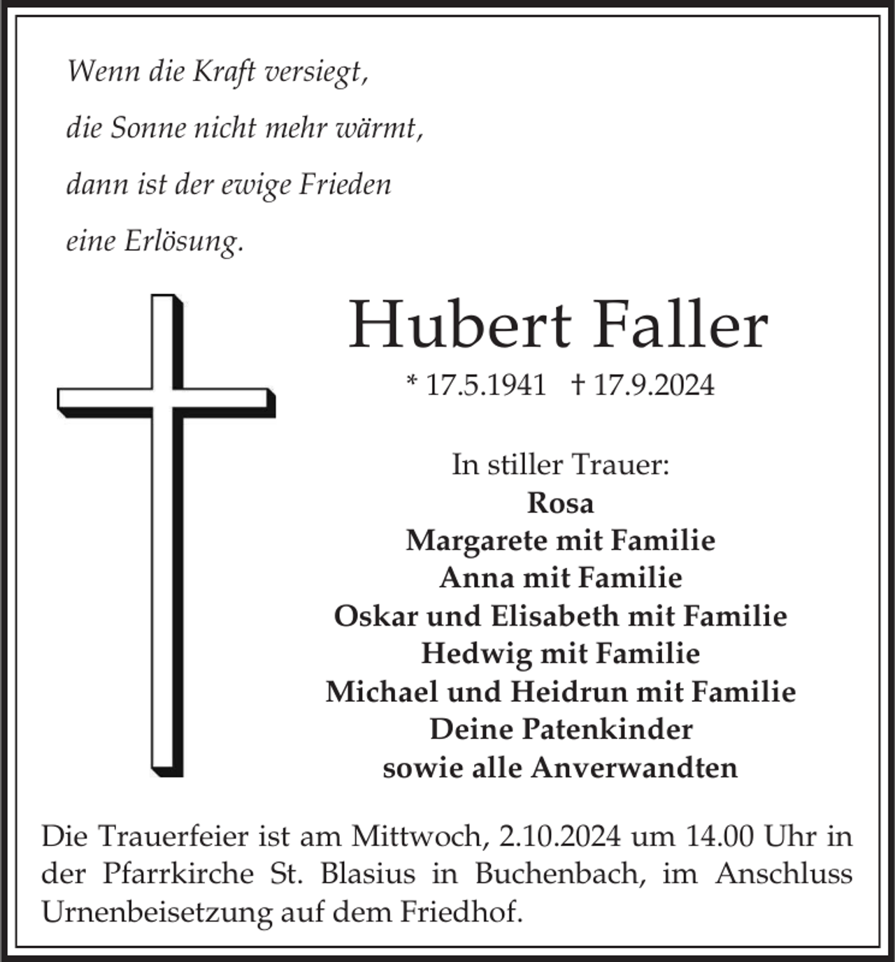 <p>Wenn die Kraft versiegt,<br />die Sonne nicht mehr wärmt,<br />dann ist der ewige Frieden<br />eine Erlösung.</p><p>Hubert Faller<br />* 17.5.1941 † 17.9.2024<br />In stiller Trauer:<br />Rosa<br />Margarete mit Familie<br />Anna mit Familie<br />Oskar und Elisabeth mit Familie<br />Hedwig mit Familie<br />Michael und Heidrun mit Familie<br />Deine Patenkinder<br />sowie alle Anverwandten<br />Die Trauerfeier ist am Mittwoch, 2.10.2024 um 14.00 Uhr in<br />der Pfarrkirche St. Blasius in Buchenbach, im Anschluss<br />Urnenbeisetzung auf dem Friedhof.</p>