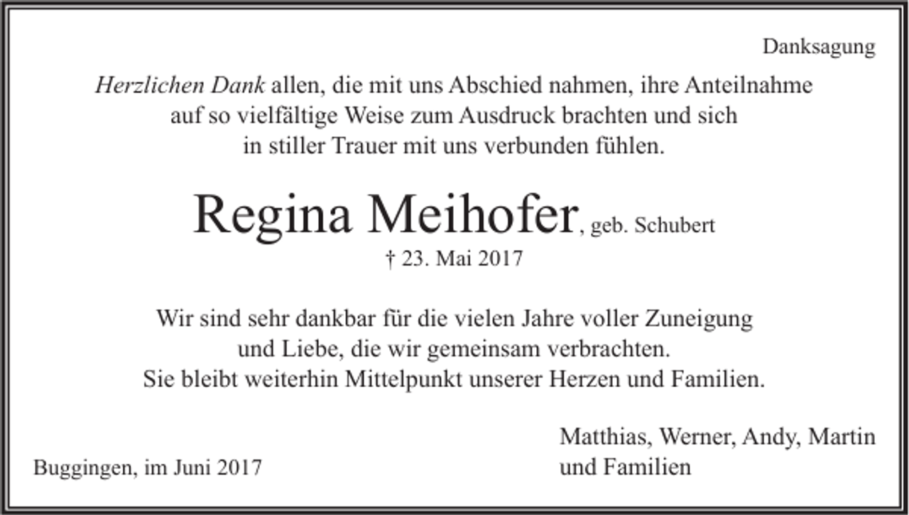 <p>Danksagung</p><p>Herzlichen Dank allen, die mit uns Abschied nahmen, ihre Anteilnahme<br />auf so vielfältige Weise zum Ausdruck brachten und sich<br />in stiller Trauer mit uns verbunden fühlen.</p><p>Regina Meihofer</p><p>, geb. Schubert</p><p>† 23. Mai 2017</p><p>Wir sind sehr dankbar für die vielen Jahre voller Zuneigung<br />und Liebe, die wir gemeinsam verbrachten.<br />Sie bleibt weiterhin Mittelpunkt unserer Herzen und Familien.<br />Buggingen, im Juni 2017</p><p>Matthias, Werner, Andy, Martin<br />und Familien</p>