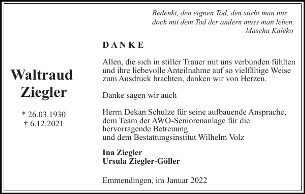 <p>Bedenkt, den eignen Tod, den stirbt man nur,<br />doch mit dem Tod der andern muss man leben.<br />Mascha Kaléko</p><p>DANKE</p><p>Waltraud<br />Ziegler<br />* 26.03.1930<br />† 6.12.2021</p><p>Allen, die sich in stiller Trauer mit uns verbunden fühlten<br />und ihre liebevolle Anteilnahme auf so vielfältige Weise<br />zum Ausdruck brachten, danken wir von Herzen.<br />Danke sagen wir auch<br />Herrn Dekan Schulze für seine aufbauende Ansprache,<br />dem Team der AWO-Seniorenanlage für die<br />hervorragende Betreuung<br />und dem Bestattungsinstitut Wilhelm Volz<br />Ina Ziegler<br />Ursula Ziegler-Göller<br />Emmendingen, im Januar 2022</p>
