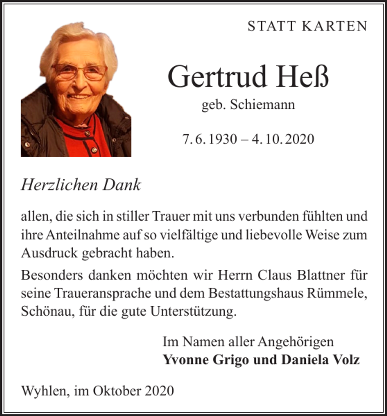 <p>STATT KARTEN</p><p>Gertrud Heß<br />geb. Schiemann</p><p>7. 6. 1930 – 4. 10. 2020</p><p>Herzlichen Dank<br />allen, die sich in stiller Trauer mit uns verbunden fühlten und<br />ihre Anteilnahme auf so vielfältige und liebevolle Weise zum<br />Ausdruck gebracht haben.<br />Besonders danken möchten wir Herrn Claus Blattner für<br />seine Traueransprache und dem Bestattungshaus Rümmele,<br />Schönau, für die gute Unterstützung.<br />Im Namen aller Angehörigen<br />Yvonne Grigo und Daniela Volz<br />Wyhlen, im Oktober 2020</p>